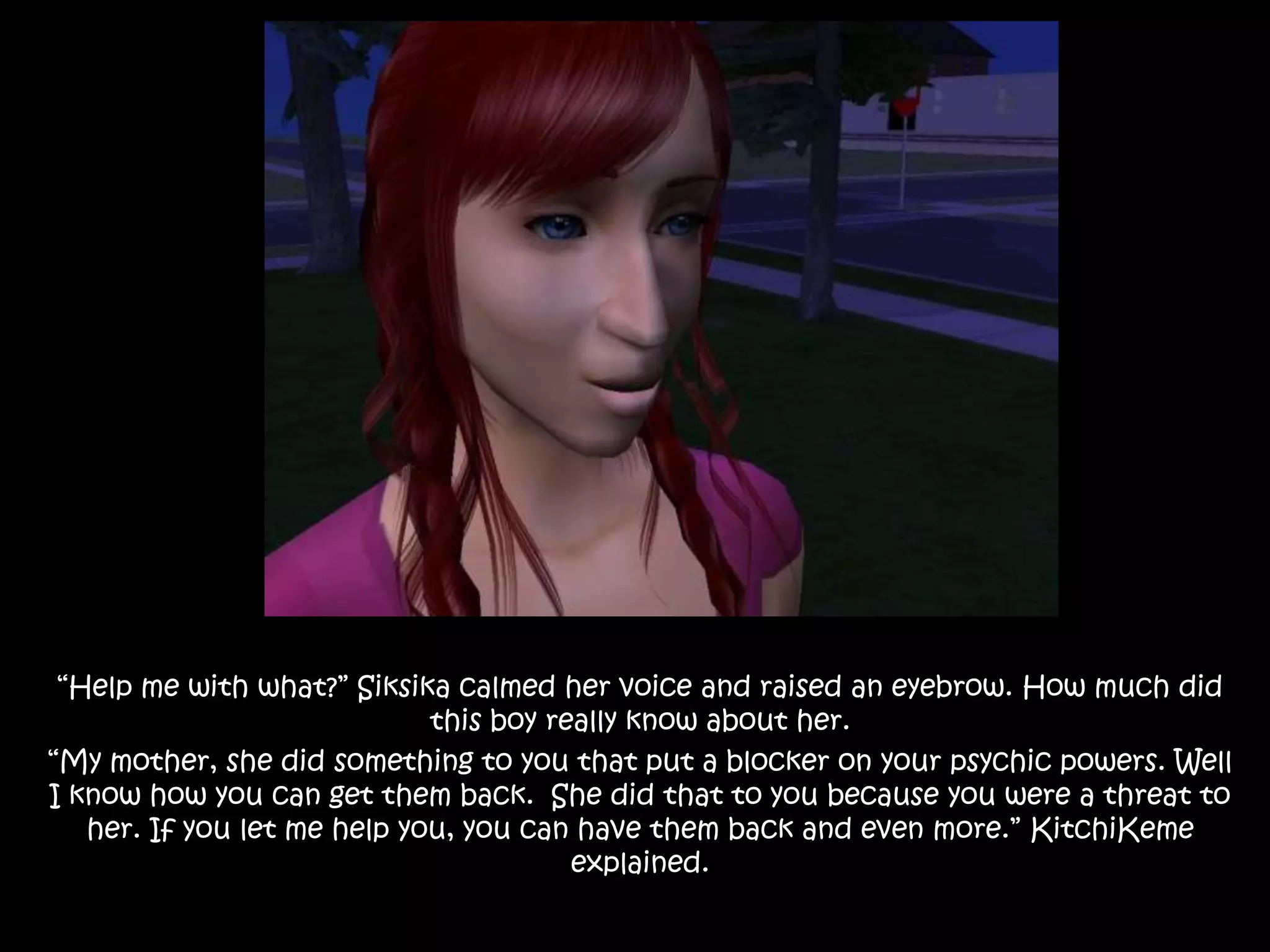 “Help me with what?” Siksika calmed her voice and raised an eyebrow. How much did this boy really know about her.“My mother, she did something to you that put a blocker on your psychic powers. Well I know how you can get them back.  She did that to you because you were a threat to her. If you let me help you, you can have them back and even more.” KitchiKeme explained.