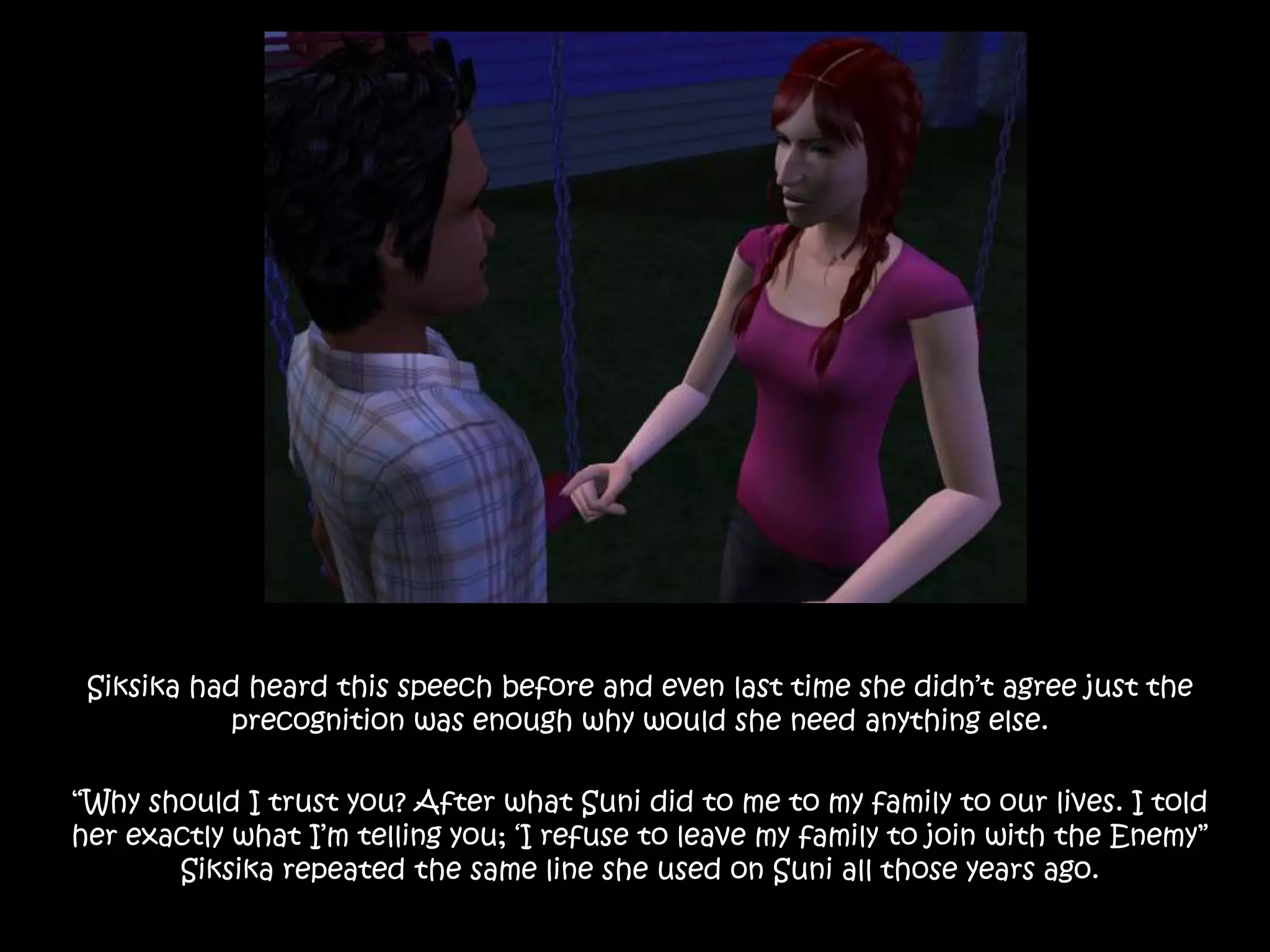 Siksika had heard this speech before and even last time she didn’t agree just the precognition was enough why would she need anything else.“Why should I trust you? After what Suni did to me to my family to our lives. I told her exactly what I’m telling you; ‘I refuse to leave my family to join with the Enemy” Siksika repeated the same line she used on Suni all those years ago.