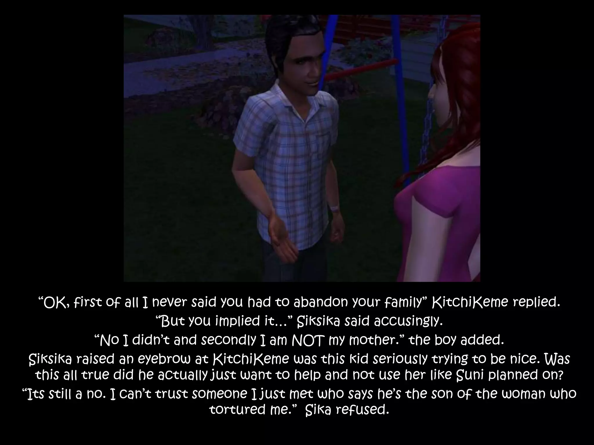 “OK, first of all I never said you had to abandon your family” KitchiKeme replied.“But you implied it…” Siksika said accusingly.“No I didn’t and secondly I am NOT my mother.” the boy added.Siksika raised an eyebrow at KitchiKeme was this kid seriously trying to be nice. Was this all true did he actually just want to help and not use her like Suni planned on?“Its still a no. I can’t trust someone I just met who says he’s the son of the woman who tortured me.”  Sika refused.
