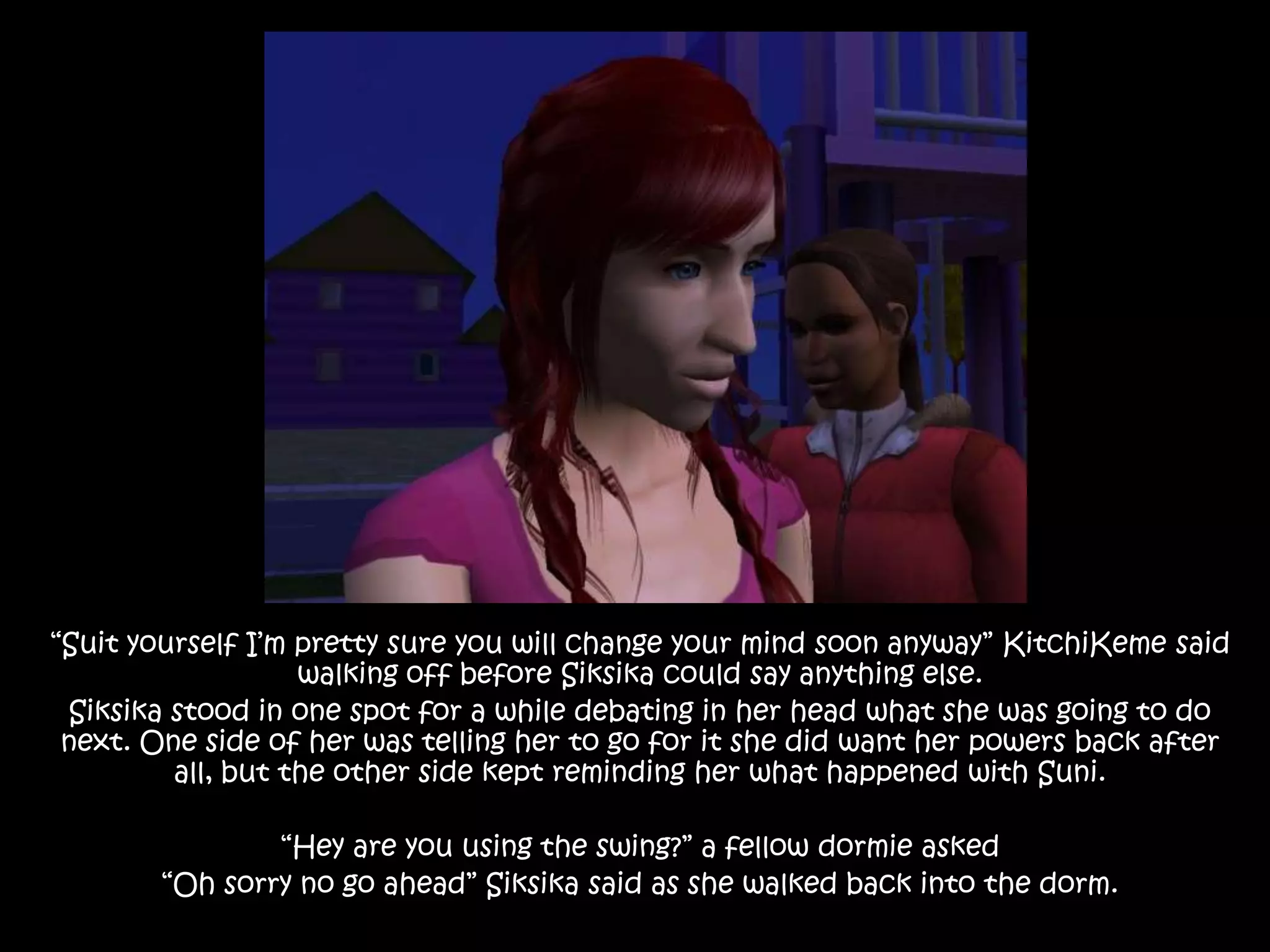 “Suit yourself I’m pretty sure you will change your mind soon anyway” KitchiKeme said walking off before Siksika could say anything else.Siksika stood in one spot for a while debating in her head what she was going to do next. One side of her was telling her to go for it she did want her powers back after all, but the other side kept reminding her what happened with Suni. “Hey are you using the swing?” a fellow dormie asked “Oh sorry no go ahead” Siksika said as she walked back into the dorm.