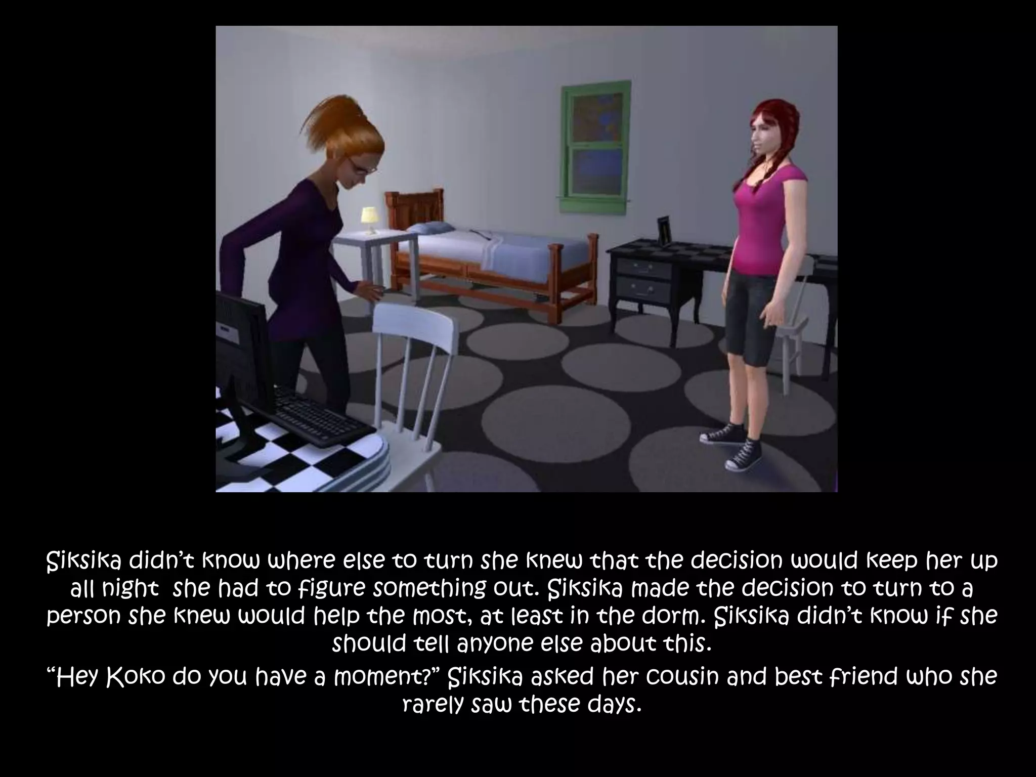 Siksika didn’t know where else to turn she knew that the decision would keep her up all night  she had to figure something out. Siksika made the decision to turn to a person she knew would help the most, at least in the dorm. Siksika didn’t know if she should tell anyone else about this.“Hey Koko do you have a moment?” Siksika asked her cousin and best friend who she rarely saw these days.