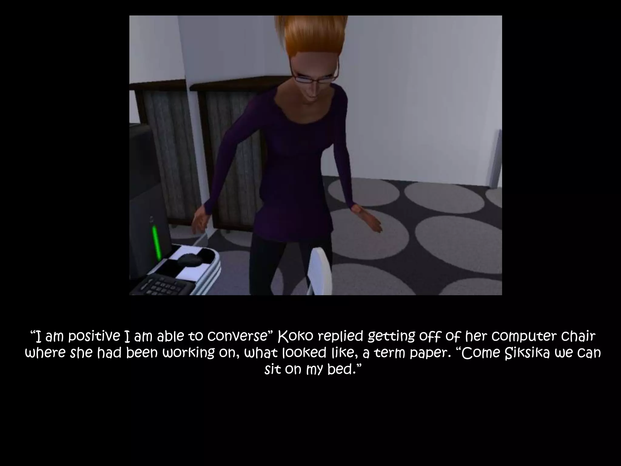 “I am positive I am able to converse” Koko replied getting off of her computer chair where she had been working on, what looked like, a term paper. “Come Siksika we can  sit on my bed.”