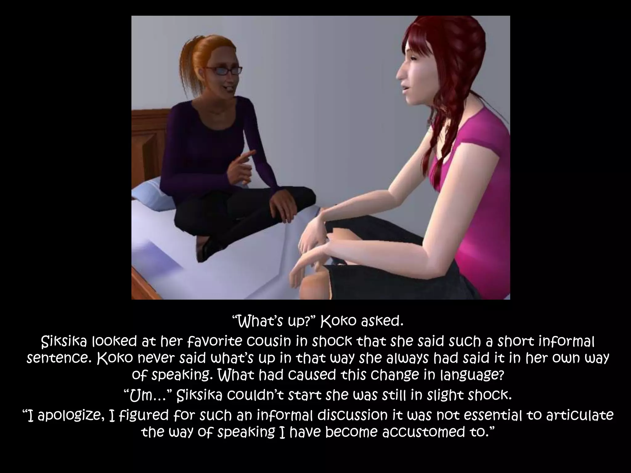 “What’s up?” Koko asked.Siksika looked at her favorite cousin in shock that she said such a short informal sentence. Koko never said what’s up in that way she always had said it in her own way of speaking. What had caused this change in language?“Um…” Siksika couldn’t start she was still in slight shock.“I apologize, I figured for such an informal discussion it was not essential to articulate the way of speaking I have become accustomed to.”