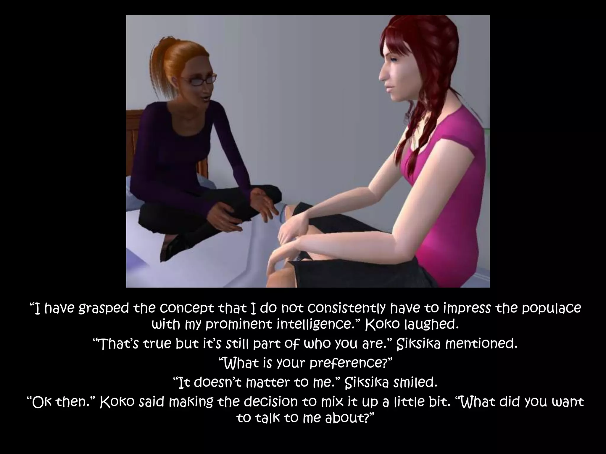 “I have grasped the concept that I do not consistently have to impress the populace with my prominent intelligence.” Koko laughed.“That’s true but it’s still part of who you are.” Siksika mentioned.“What is your preference?”“It doesn’t matter to me.” Siksika smiled.“Ok then.” Koko said making the decision to mix it up a little bit. “What did you want to talk to me about?”