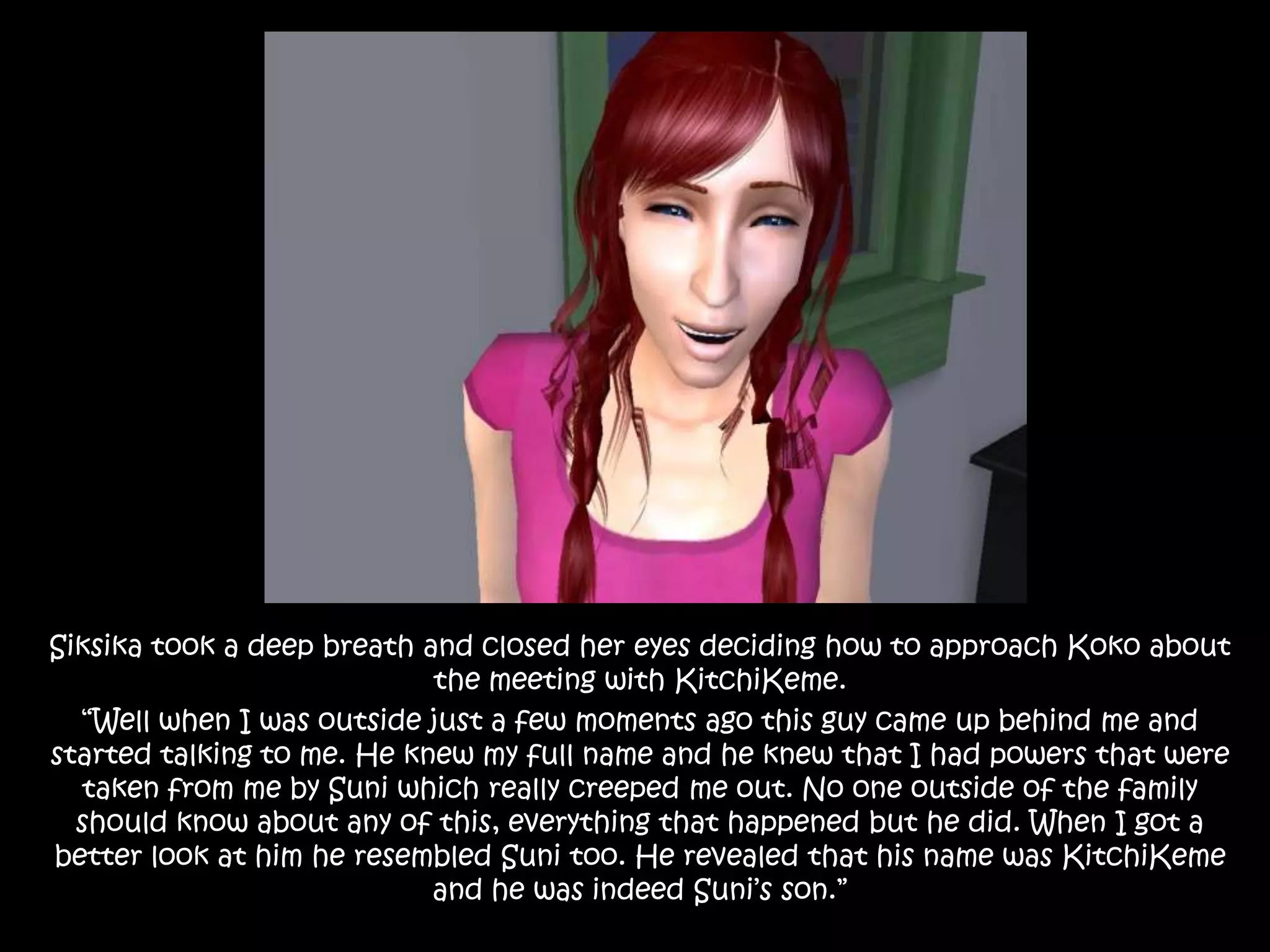 Siksika took a deep breath and closed her eyes deciding how to approach Koko about the meeting with KitchiKeme.“Well when I was outside just a few moments ago this guy came up behind me and started talking to me. He knew my full name and he knew that I had powers that were taken from me by Suni which really creeped me out. No one outside of the family should know about any of this, everything that happened but he did. When I got a better look at him he resembled Suni too. He revealed that his name was KitchiKeme and he was indeed Suni’s son.”