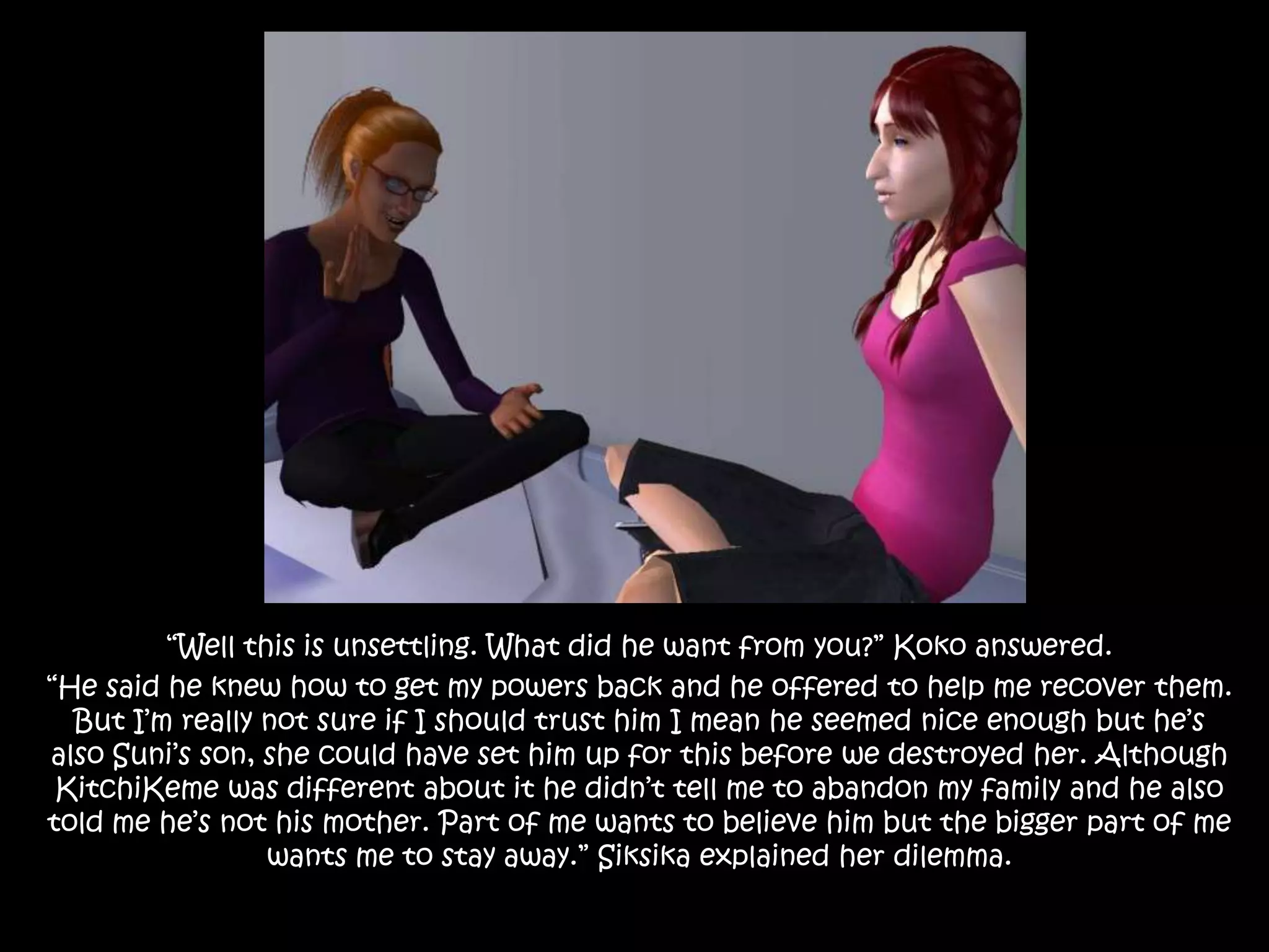 “Well this is unsettling. What did he want from you?” Koko answered.“He said he knew how to get my powers back and he offered to help me recover them. But I’m really not sure if I should trust him I mean he seemed nice enough but he’s also Suni’s son, she could have set him up for this before we destroyed her. Although KitchiKeme was different about it he didn’t tell me to abandon my family and he also told me he’s not his mother. Part of me wants to believe him but the bigger part of me wants me to stay away.” Siksika explained her dilemma. 