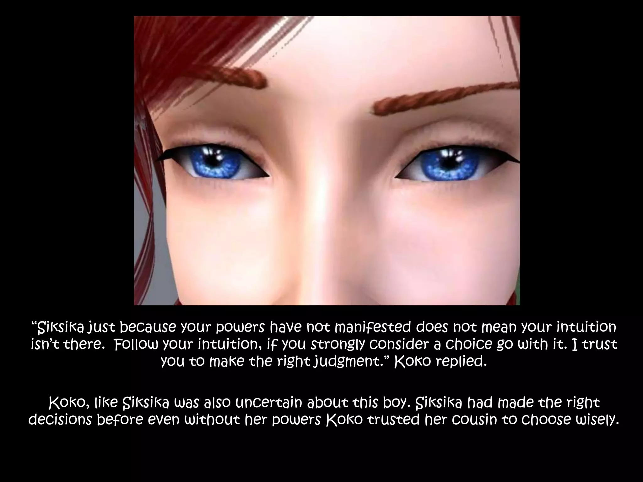 “Siksika just because your powers have not manifested does not mean your intuition isn’t there.  Follow your intuition, if you strongly consider a choice go with it. I trust you to make the right judgment.” Koko replied.Koko, like Siksika was also uncertain about this boy. Siksika had made the right decisions before even without her powers Koko trusted her cousin to choose wisely.