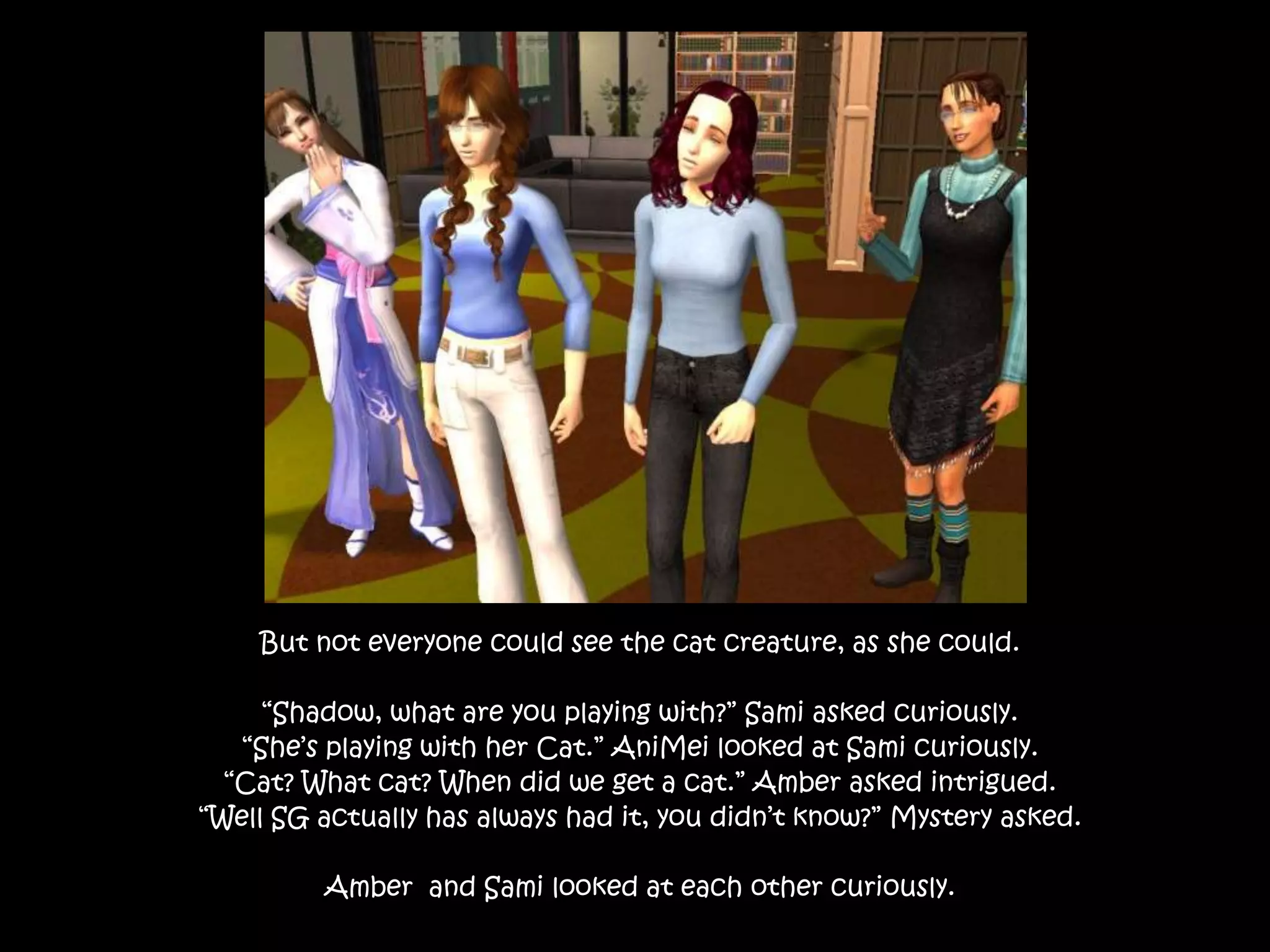 But not everyone could see the cat creature, as she could.“Shadow, what are you playing with?” Sami asked curiously.“She’s playing with her Cat.” AniMei looked at Sami curiously.“Cat? What cat? When did we get a cat.” Amber asked intrigued.“Well SG actually has always had it, you didn’t know?” Mystery asked.Amber  and Sami looked at each other curiously.