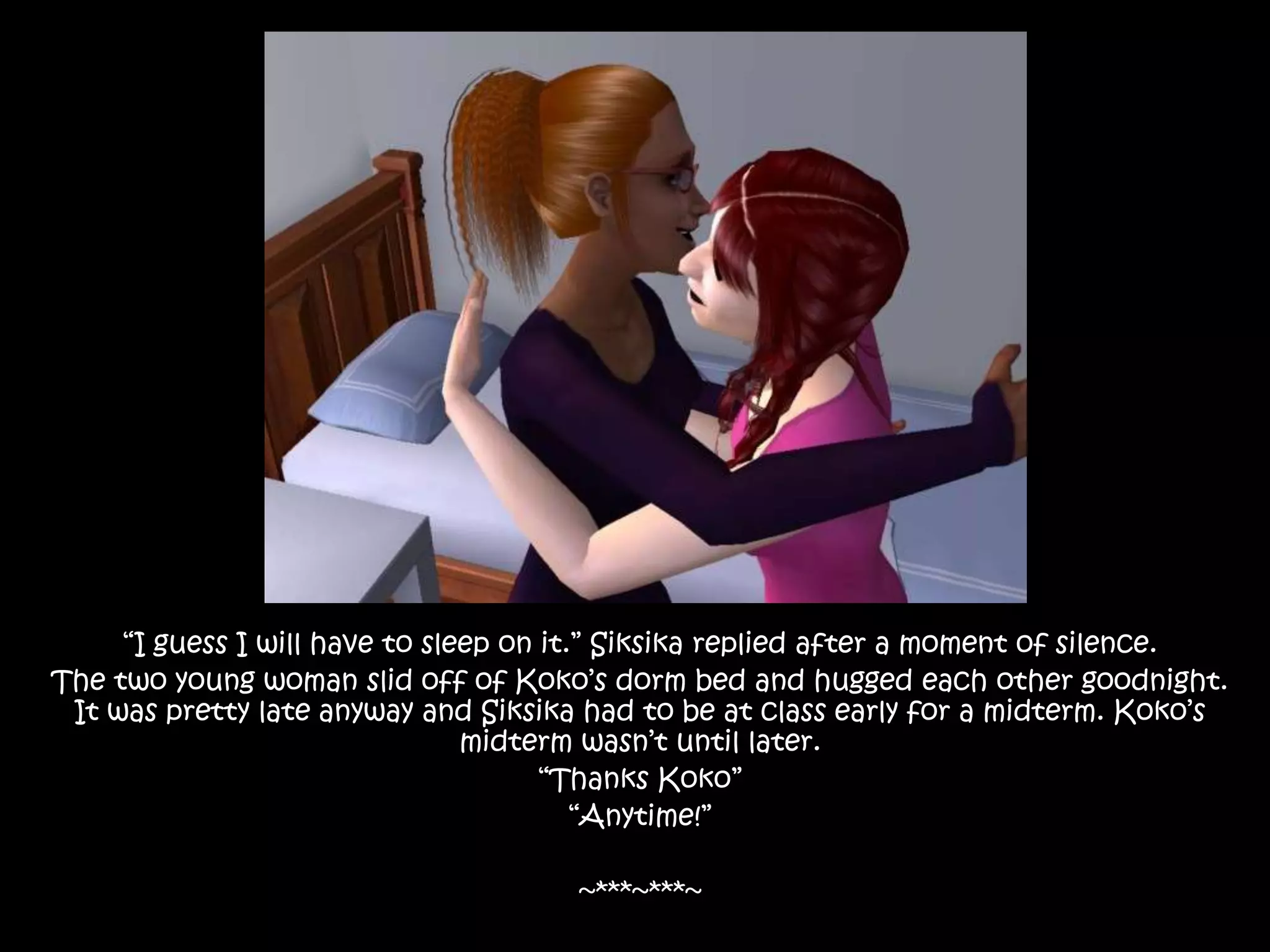 “I guess I will have to sleep on it.” Siksika replied after a moment of silence.The two young woman slid off of Koko’s dorm bed and hugged each other goodnight. It was pretty late anyway and Siksika had to be at class early for a midterm. Koko’s midterm wasn’t until later. “Thanks Koko”“Anytime!”~***~***~