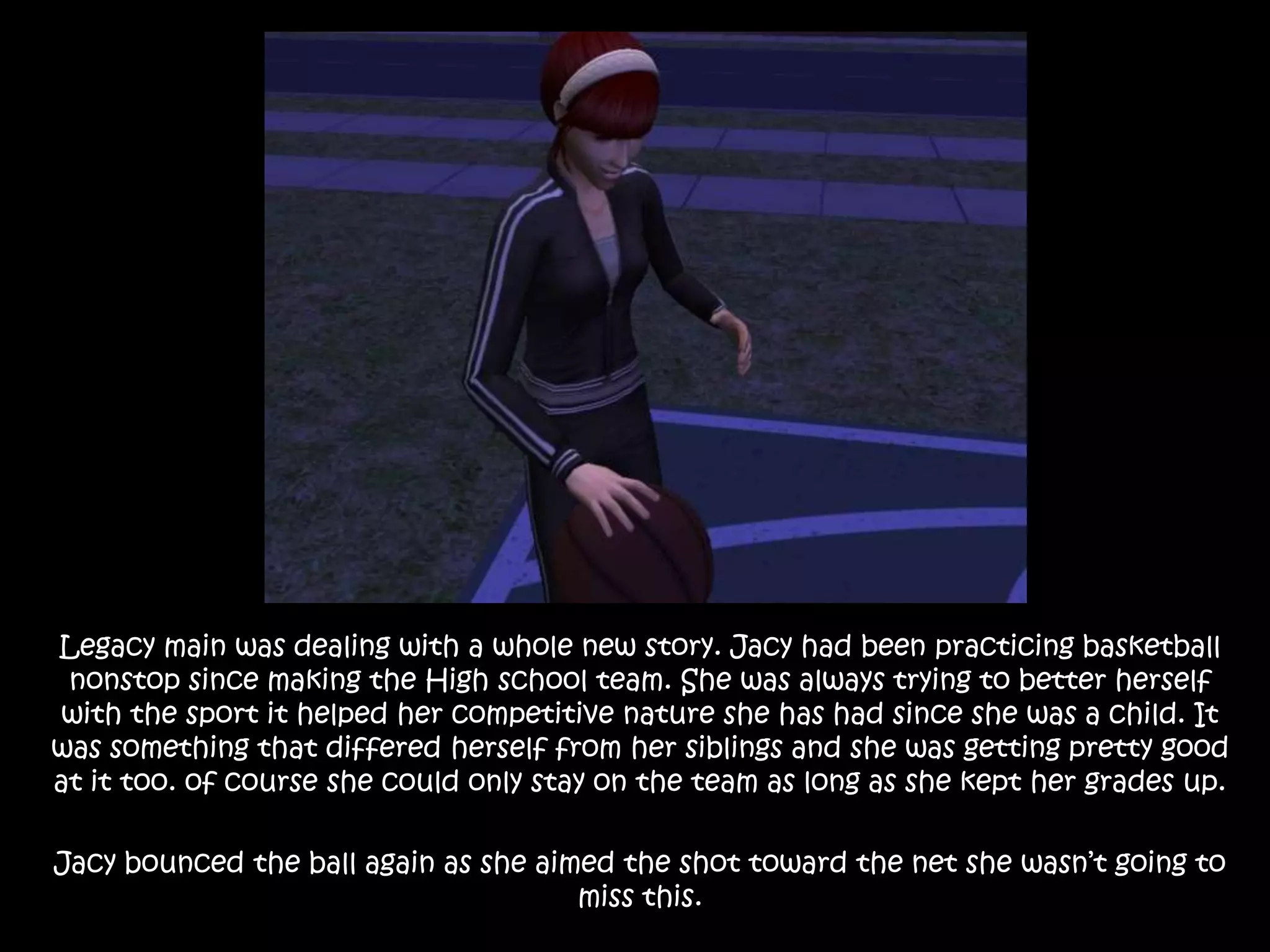 Legacy main was dealing with a whole new story. Jacy had been practicing basketball nonstop since making the High school team. She was always trying to better herself with the sport it helped her competitive nature she has had since she was a child. It was something that differed herself from her siblings and she was getting pretty good at it too. of course she could only stay on the team as long as she kept her grades up. Jacy bounced the ball again as she aimed the shot toward the net she wasn’t going to miss this. 