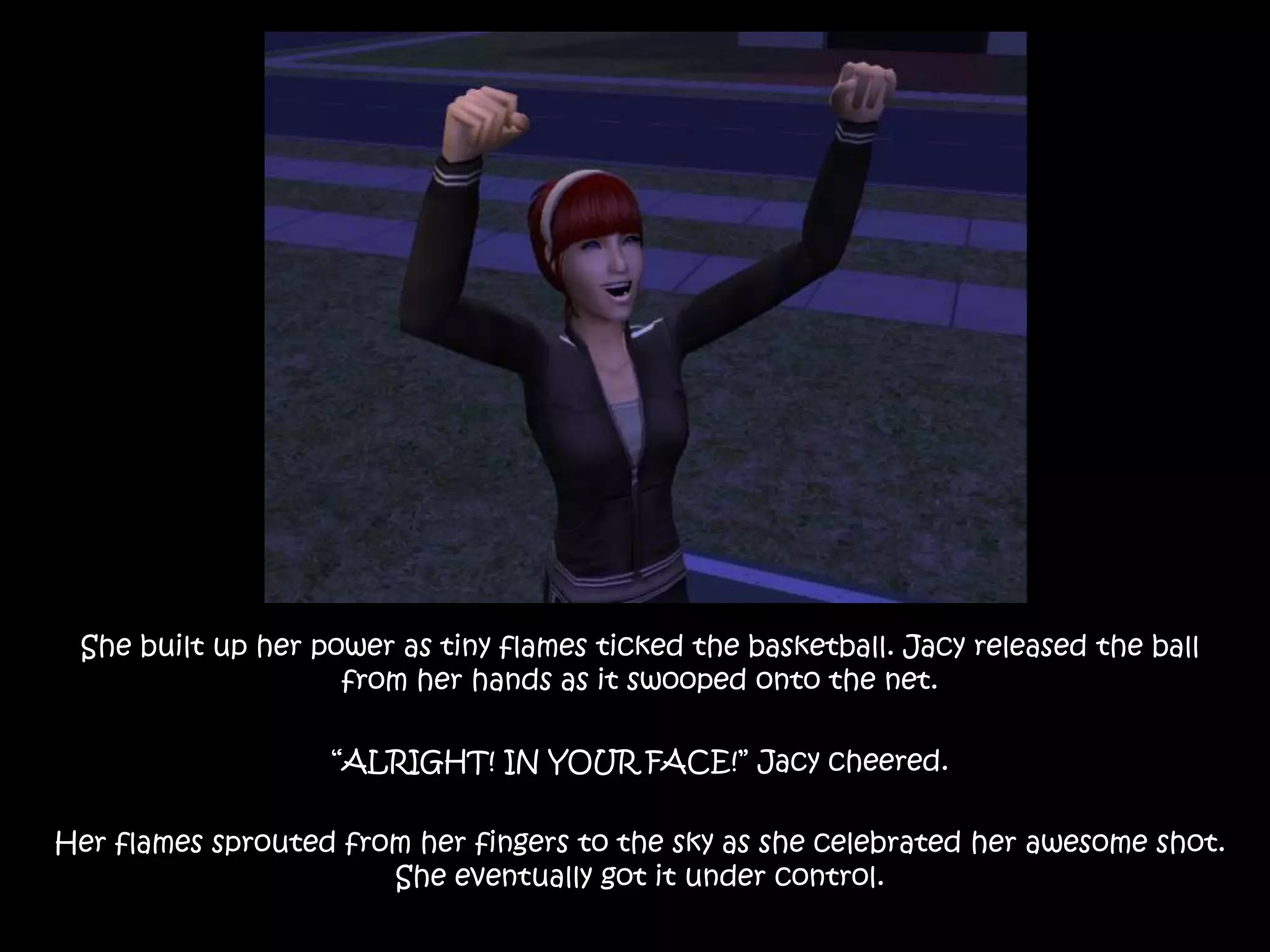 She built up her power as tiny flames ticked the basketball. Jacy released the ball from her hands as it swooped onto the net.“ALRIGHT! IN YOUR FACE!” Jacy cheered.Her flames sprouted from her fingers to the sky as she celebrated her awesome shot. She eventually got it under control.