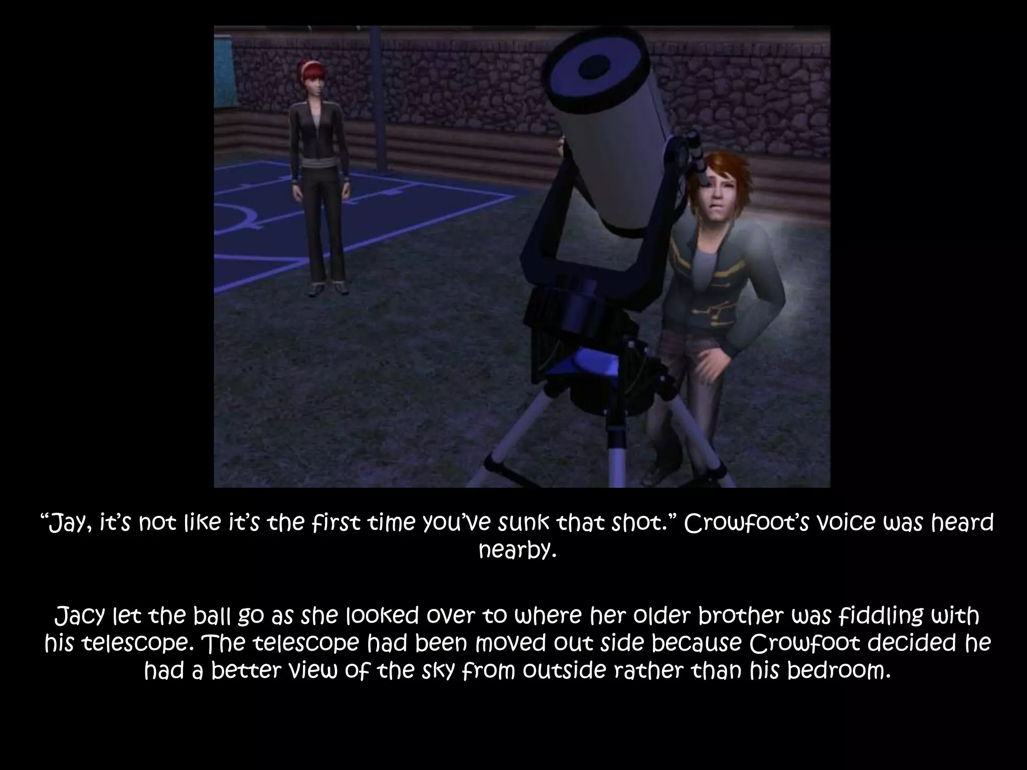 “Jay, it’s not like it’s the first time you’ve sunk that shot.” Crowfoot’s voice was heard nearby.Jacy let the ball go as she looked over to where her older brother was fiddling with his telescope. The telescope had been moved out side because Crowfoot decided he had a better view of the sky from outside rather than his bedroom.