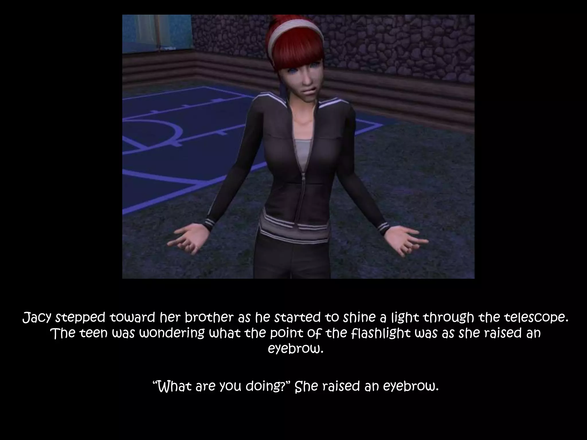 Jacy stepped toward her brother as he started to shine a light through the telescope. The teen was wondering what the point of the flashlight was as she raised an eyebrow.“What are you doing?” She raised an eyebrow.