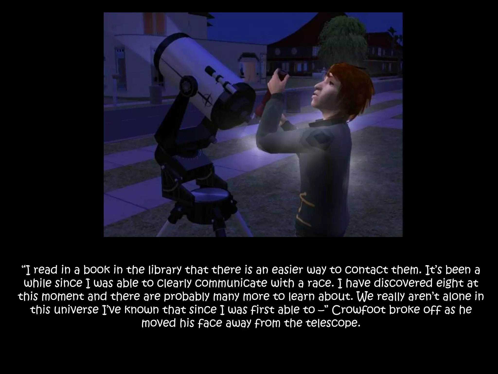 “I read in a book in the library that there is an easier way to contact them. It’s been a while since I was able to clearly communicate with a race. I have discovered eight at this moment and there are probably many more to learn about. We really aren’t alone in this universe I’ve known that since I was first able to –” Crowfoot broke off as he moved his face away from the telescope.