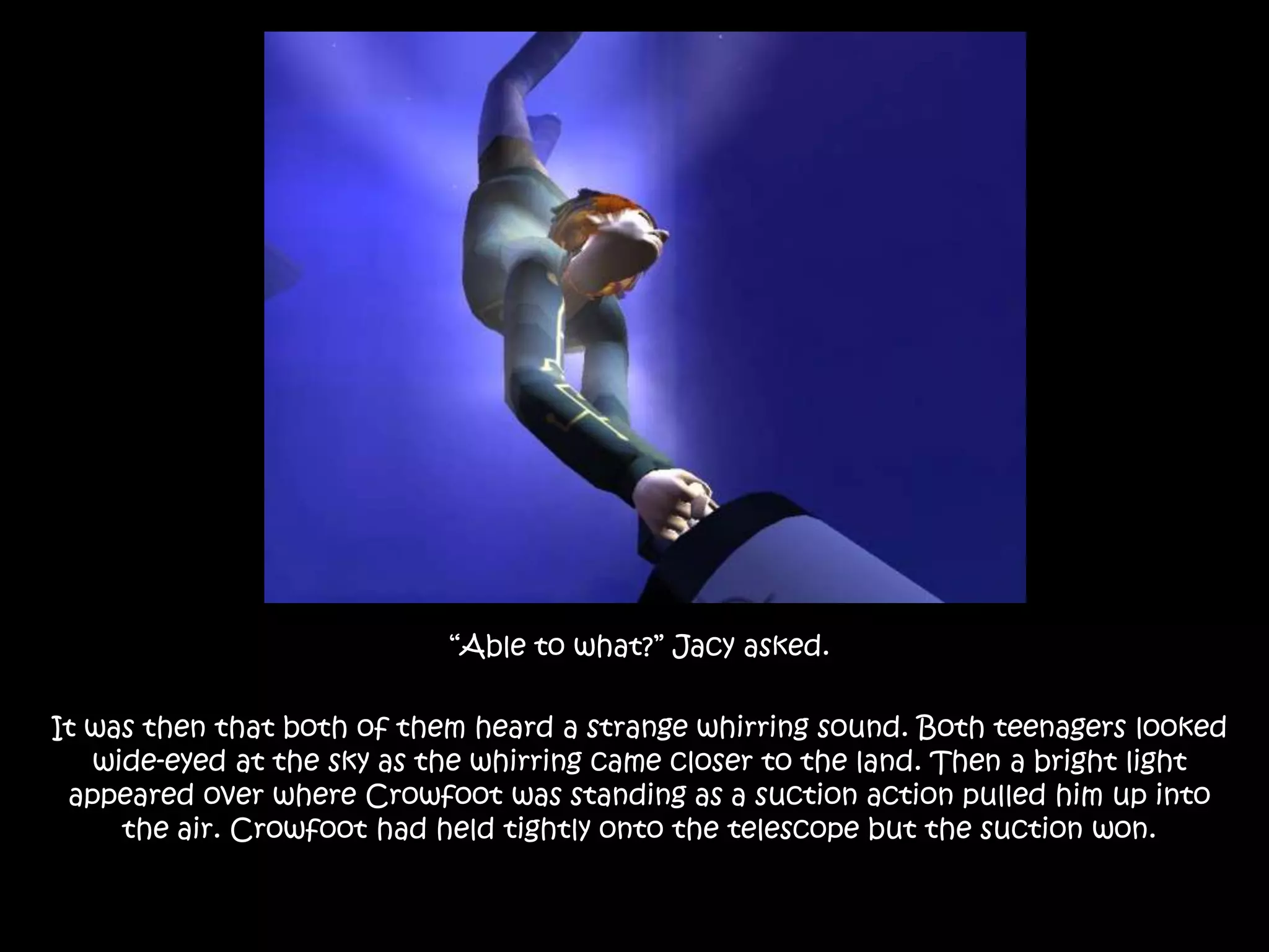 “Able to what?” Jacy asked.It was then that both of them heard a strange whirring sound. Both teenagers looked wide-eyed at the sky as the whirring came closer to the land. Then a bright light appeared over where Crowfoot was standing as a suction action pulled him up into the air. Crowfoot had held tightly onto the telescope but the suction won.