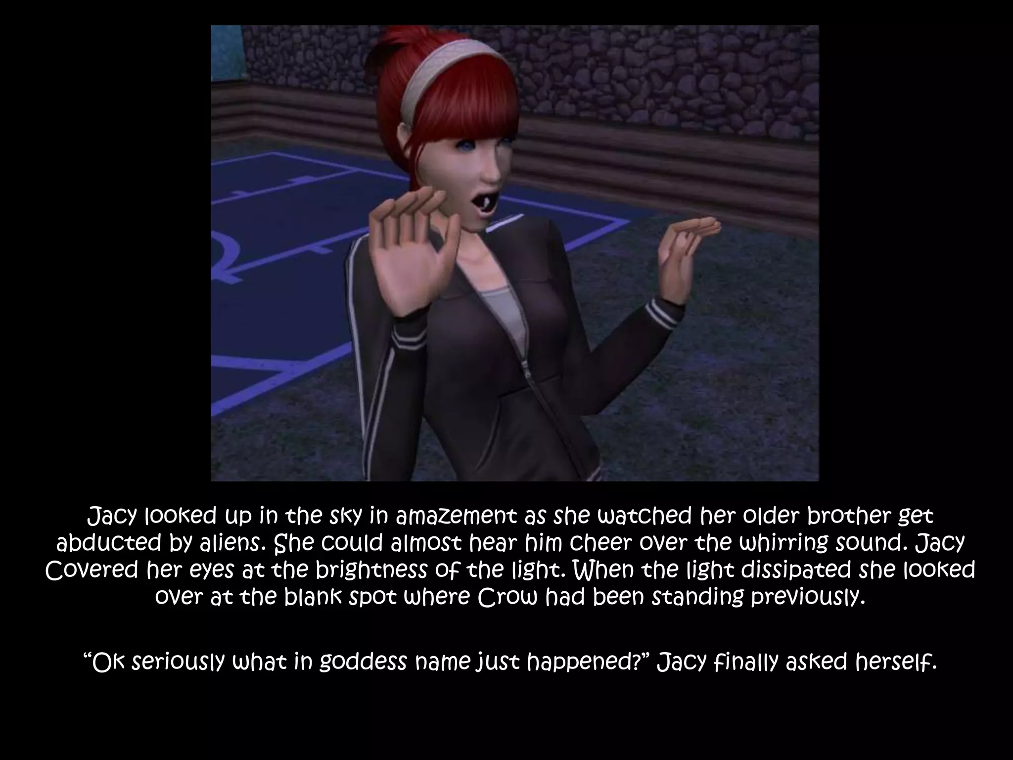 Jacy looked up in the sky in amazement as she watched her older brother get abducted by aliens. She could almost hear him cheer over the whirring sound. Jacy Covered her eyes at the brightness of the light. When the light dissipated she looked over at the blank spot where Crow had been standing previously.“Ok seriously what in goddess name just happened?” Jacy finally asked herself.