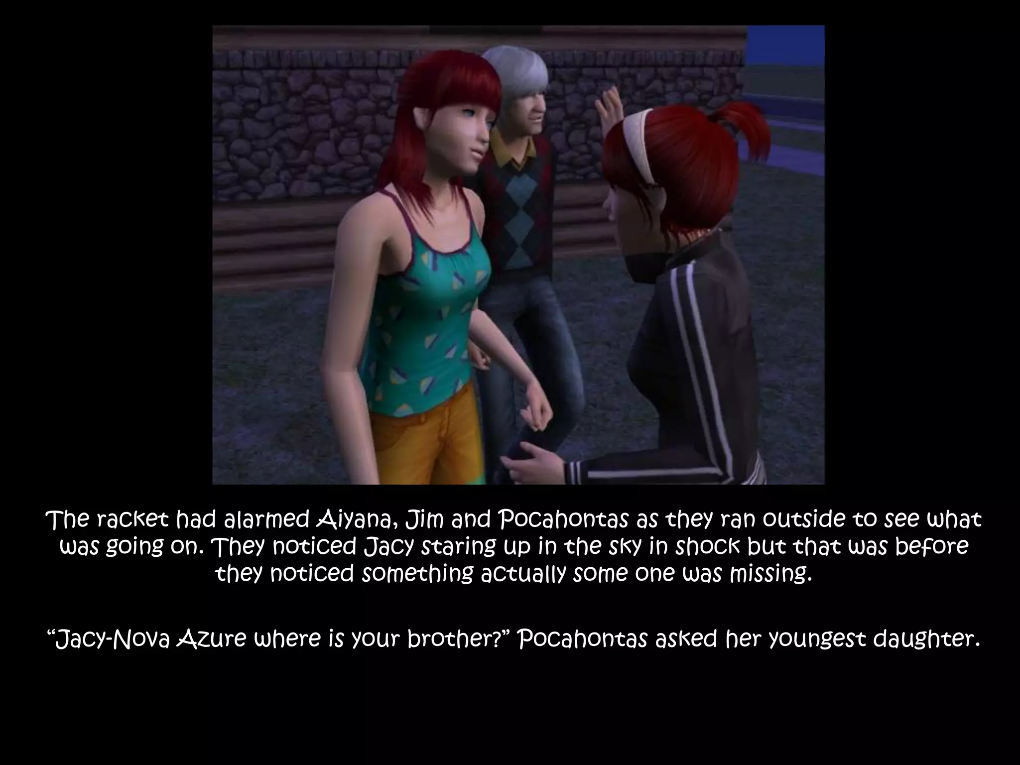 The racket had alarmed Aiyana, Jim and Pocahontas as they ran outside to see what was going on. They noticed Jacy staring up in the sky in shock but that was before they noticed something actually some one was missing.“Jacy-Nova Azure where is your brother?” Pocahontas asked her youngest daughter.