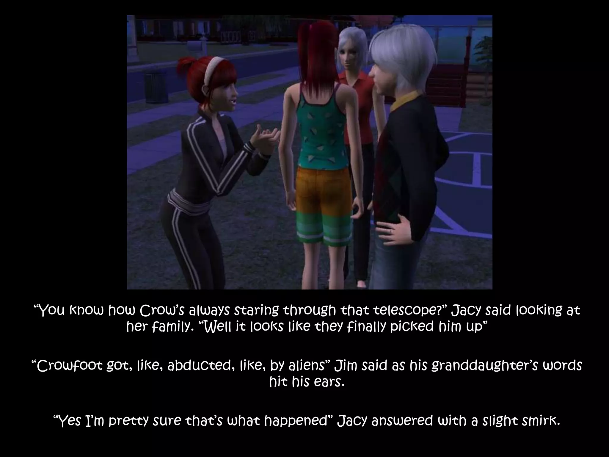 “You know how Crow’s always staring through that telescope?” Jacy said looking at her family. “Well it looks like they finally picked him up”“Crowfoot got, like, abducted, like, by aliens” Jim said as his granddaughter’s words hit his ears.“Yes I’m pretty sure that’s what happened” Jacy answered with a slight smirk.