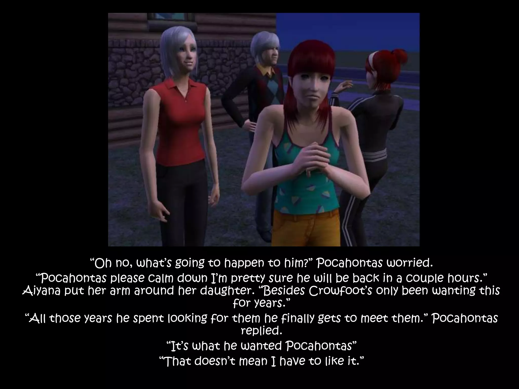 “Oh no, what’s going to happen to him?” Pocahontas worried.“Pocahontas please calm down I’m pretty sure he will be back in a couple hours.” Aiyana put her arm around her daughter. “Besides Crowfoot’s only been wanting this for years.”“All those years he spent looking for them he finally gets to meet them.” Pocahontas replied.“It’s what he wanted Pocahontas”“That doesn’t mean I have to like it.”