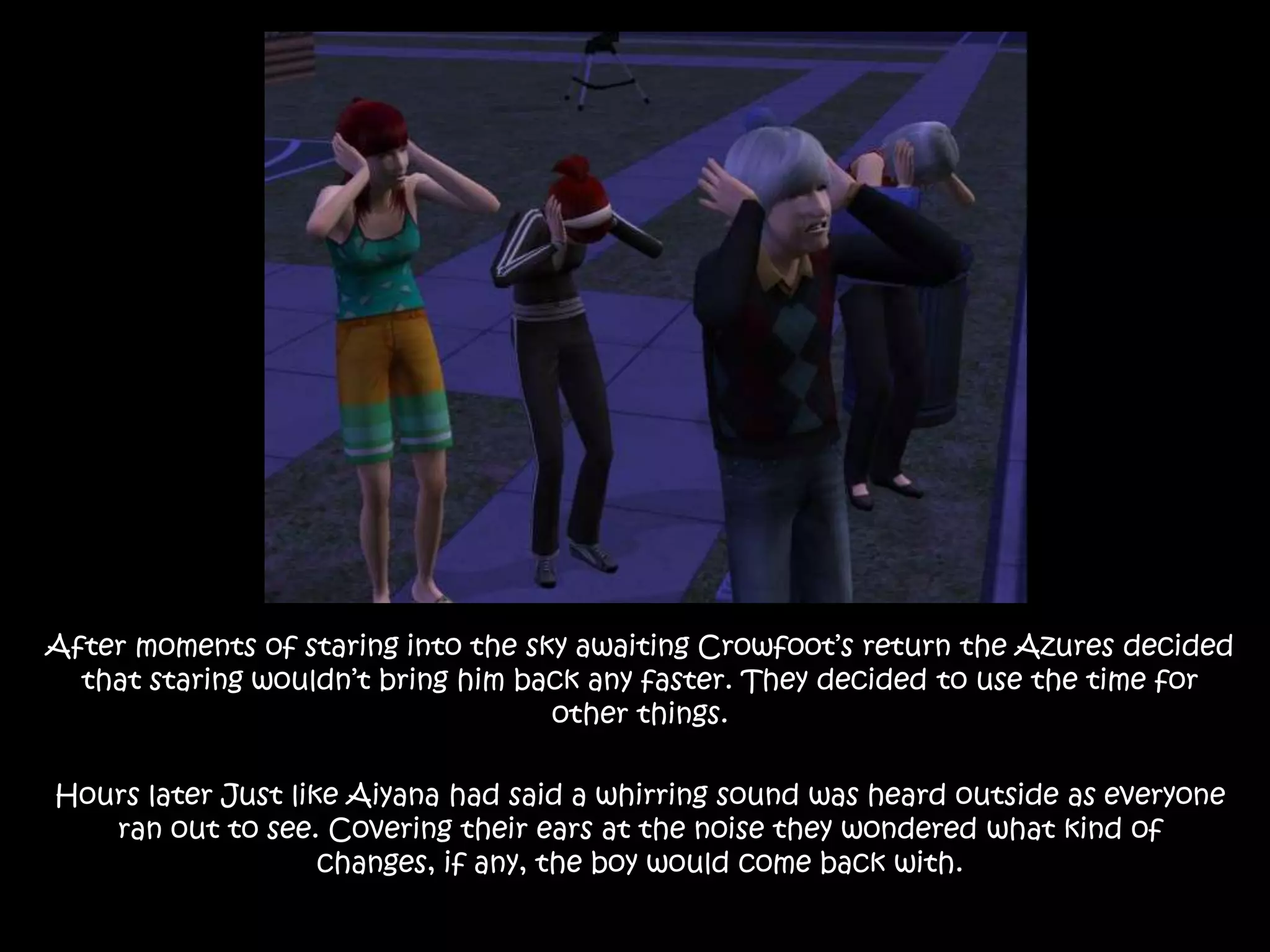 After moments of staring into the sky awaiting Crowfoot’s return the Azures decided that staring wouldn’t bring him back any faster. They decided to use the time for other things. Hours later Just like Aiyana had said a whirring sound was heard outside as everyone ran out to see. Covering their ears at the noise they wondered what kind of changes, if any, the boy would come back with.