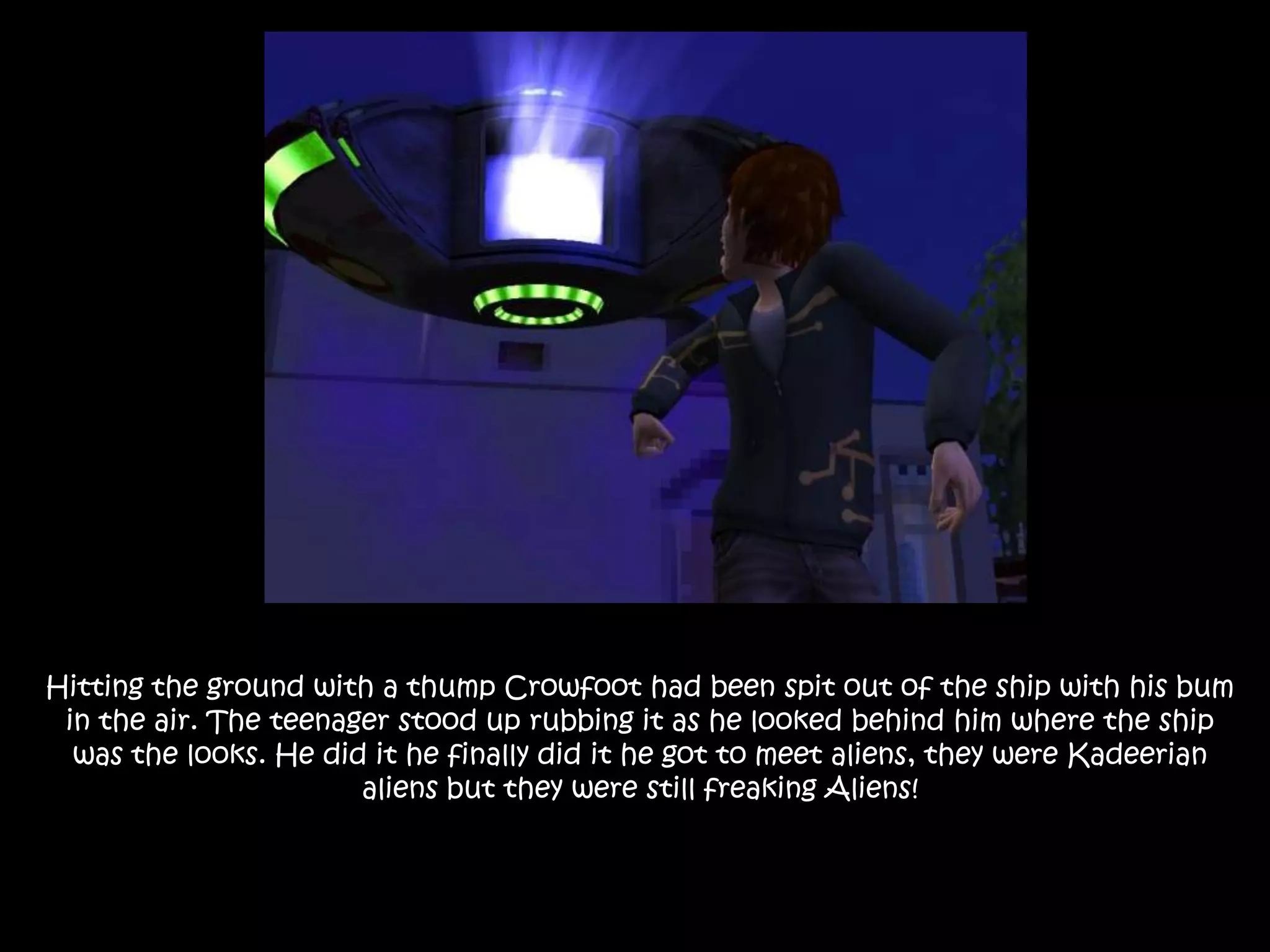 Hitting the ground with a thump Crowfoot had been spit out of the ship with his bum in the air. The teenager stood up rubbing it as he looked behind him where the ship was the looks. He did it he finally did it he got to meet aliens, they were Kadeerian aliens but they were still freaking Aliens!