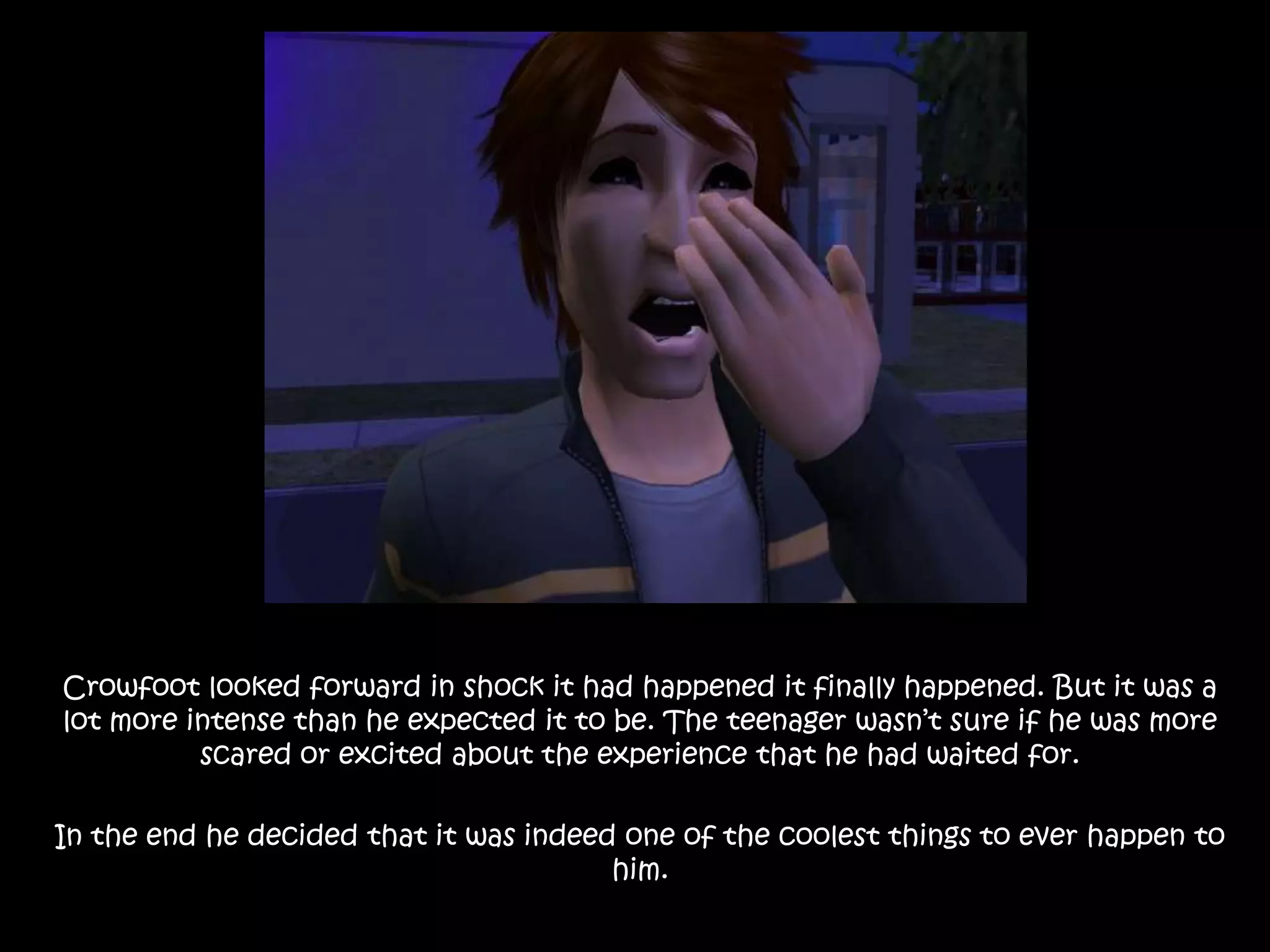 Crowfoot looked forward in shock it had happened it finally happened. But it was a lot more intense than he expected it to be. The teenager wasn’t sure if he was more scared or excited about the experience that he had waited for.In the end he decided that it was indeed one of the coolest things to ever happen to him.