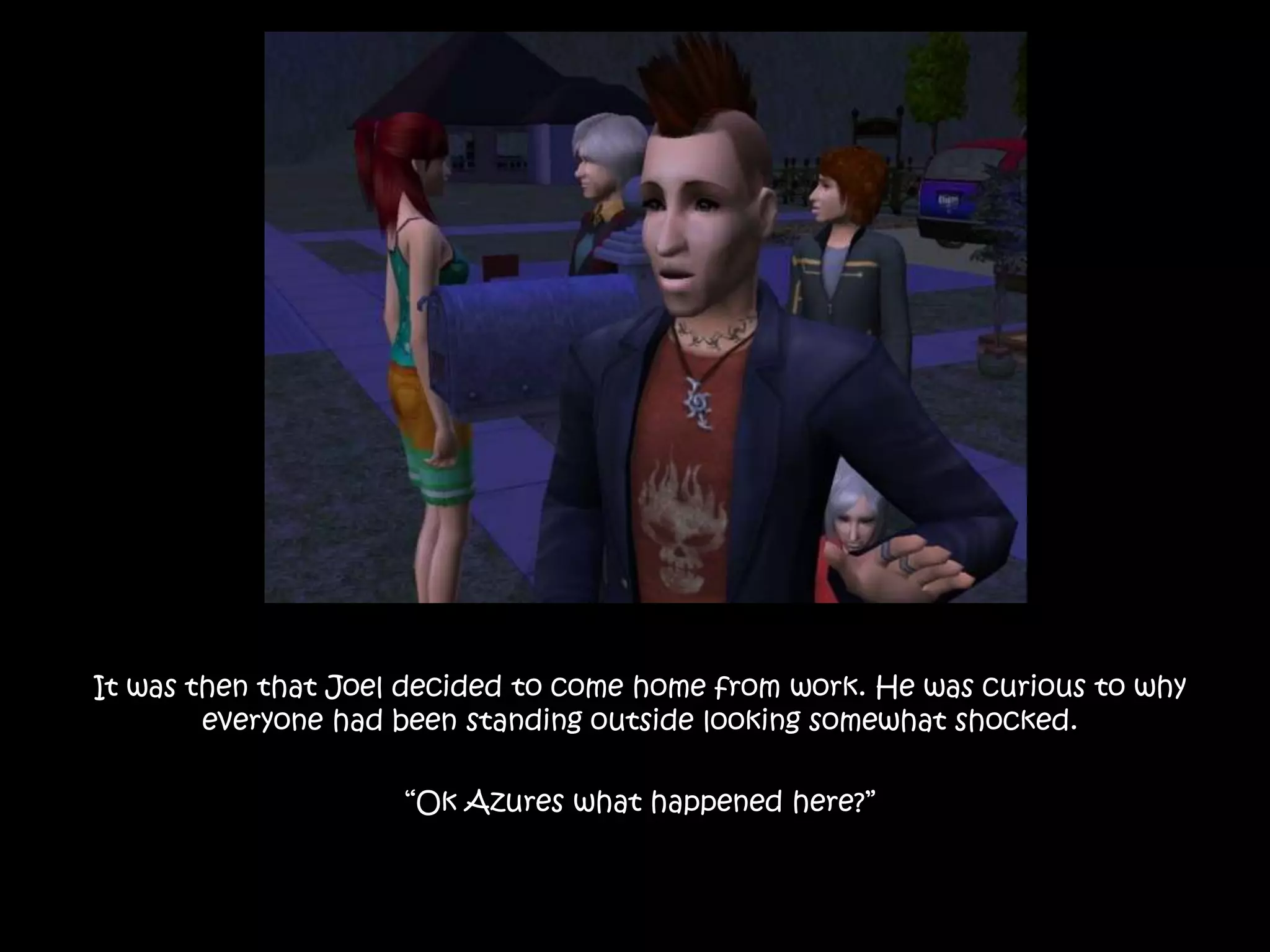 It was then that Joel decided to come home from work. He was curious to why everyone had been standing outside looking somewhat shocked.“Ok Azures what happened here?”