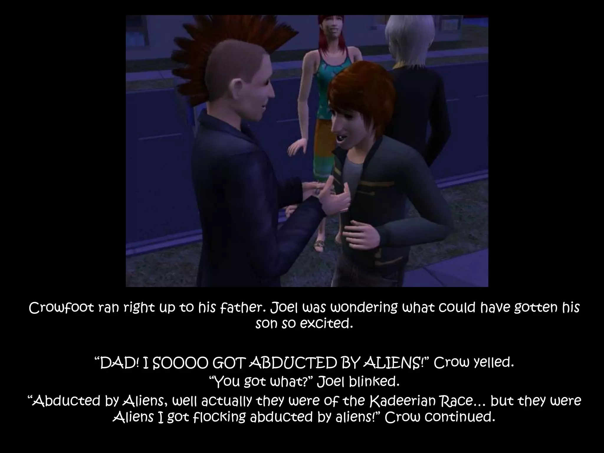 Crowfoot ran right up to his father. Joel was wondering what could have gotten his son so excited.“DAD! I SOOOO GOT ABDUCTED BY ALIENS!” Crow yelled.“You got what?” Joel blinked.“Abducted by Aliens, well actually they were of the Kadeerian Race… but they were Aliens I got flocking abducted by aliens!” Crow continued.