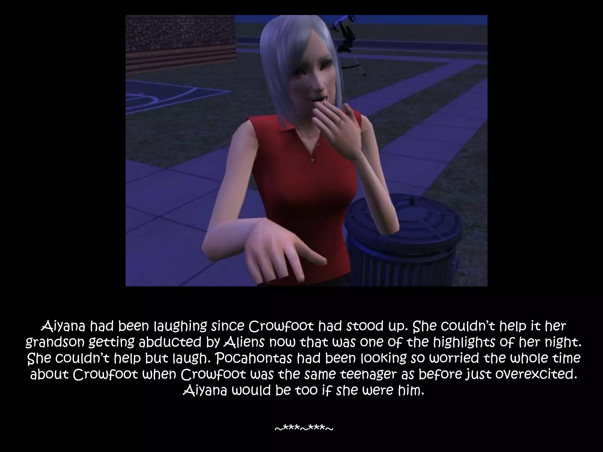 Aiyana had been laughing since Crowfoot had stood up. She couldn’t help it her grandson getting abducted by Aliens now that was one of the highlights of her night. She couldn’t help but laugh. Pocahontas had been looking so worried the whole time about Crowfoot when Crowfoot was the same teenager as before just overexcited. Aiyana would be too if she were him.~***~***~