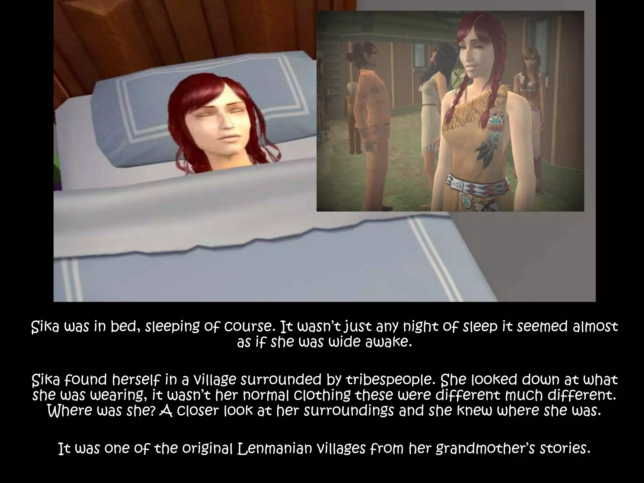 Sika was in bed, sleeping of course. It wasn’t just any night of sleep it seemed almost as if she was wide awake. Sika found herself in a village surrounded by tribespeople. She looked down at what she was wearing, it wasn’t her normal clothing these were different much different. Where was she? A closer look at her surroundings and she knew where she was.It was one of the original Lenmanian villages from her grandmother’s stories.