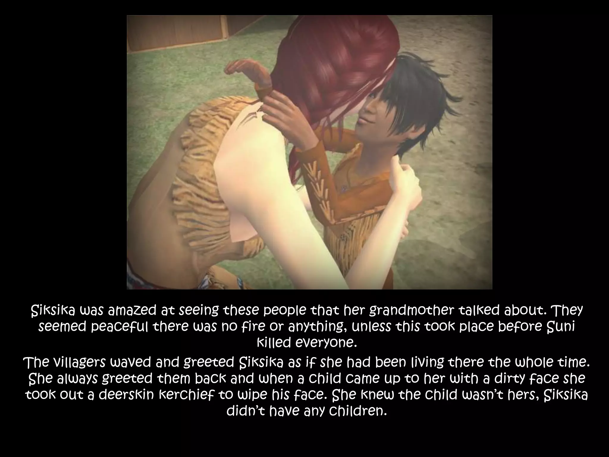 Siksika was amazed at seeing these people that her grandmother talked about. They seemed peaceful there was no fire or anything, unless this took place before Suni killed everyone. The villagers waved and greeted Siksika as if she had been living there the whole time. She always greeted them back and when a child came up to her with a dirty face she took out a deerskin kerchief to wipe his face. She knew the child wasn’t hers, Siksika didn’t have any children.