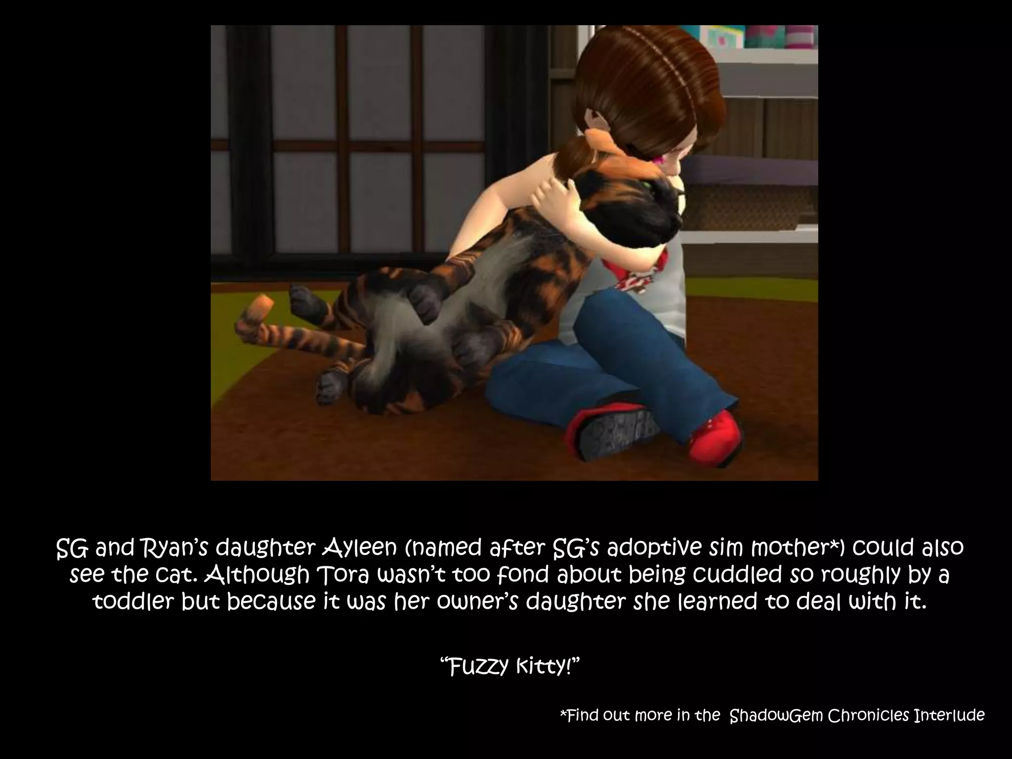 SG and Ryan’s daughter Ayleen (named after SG’s adoptive sim mother*) could also see the cat. Although Tora wasn’t too fond about being cuddled so roughly by a toddler but because it was her owner’s daughter she learned to deal with it.“Fuzzy kitty!”*Find out more in the  ShadowGem Chronicles Interlude