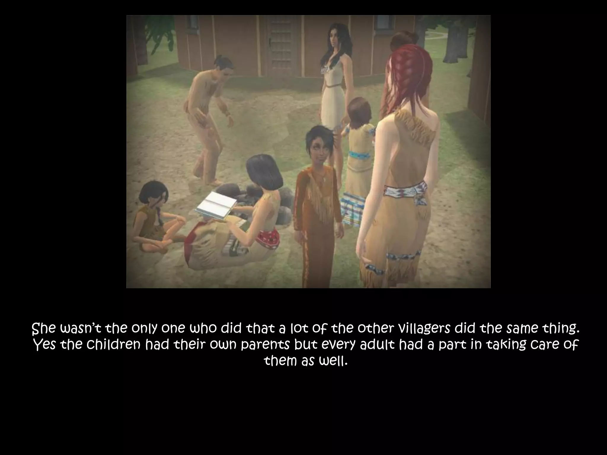 She wasn’t the only one who did that a lot of the other villagers did the same thing. Yes the children had their own parents but every adult had a part in taking care of them as well.