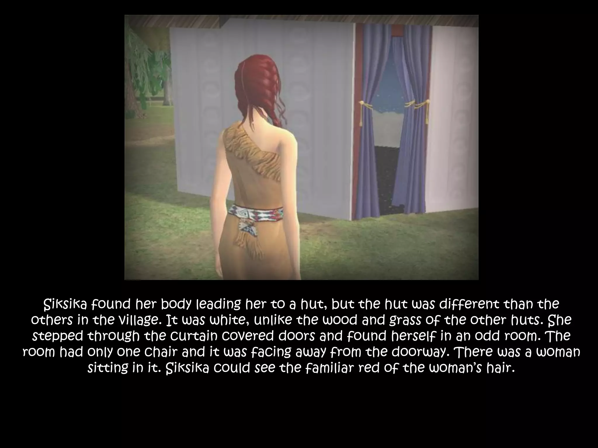 Siksika found her body leading her to a hut, but the hut was different than the others in the village. It was white, unlike the wood and grass of the other huts. She stepped through the curtain covered doors and found herself in an odd room. The room had only one chair and it was facing away from the doorway. There was a woman sitting in it. Siksika could see the familiar red of the woman’s hair. 