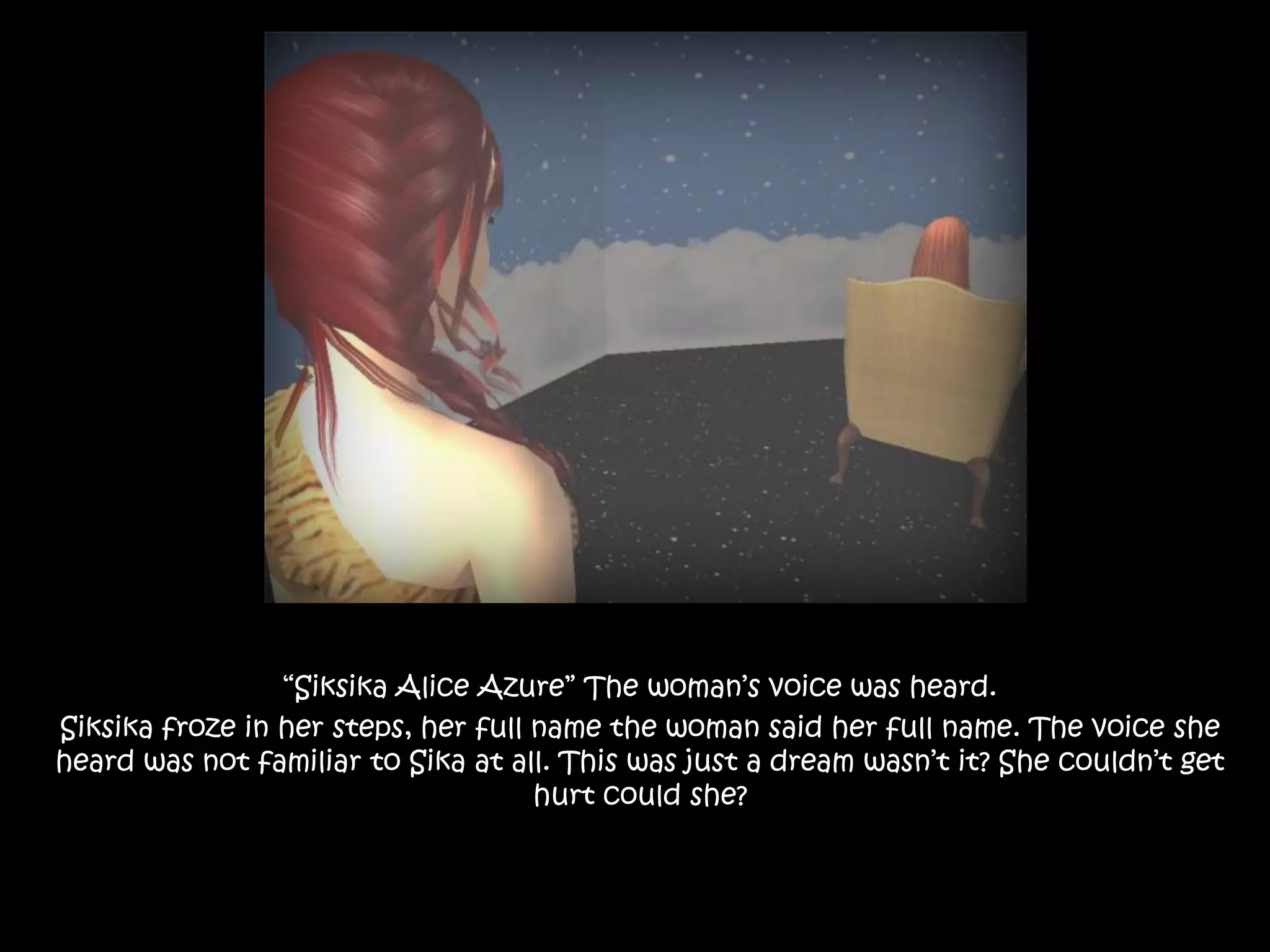 “Siksika Alice Azure” The woman’s voice was heard.Siksika froze in her steps, her full name the woman said her full name. The voice she heard was not familiar to Sika at all. This was just a dream wasn’t it? She couldn’t get hurt could she? 