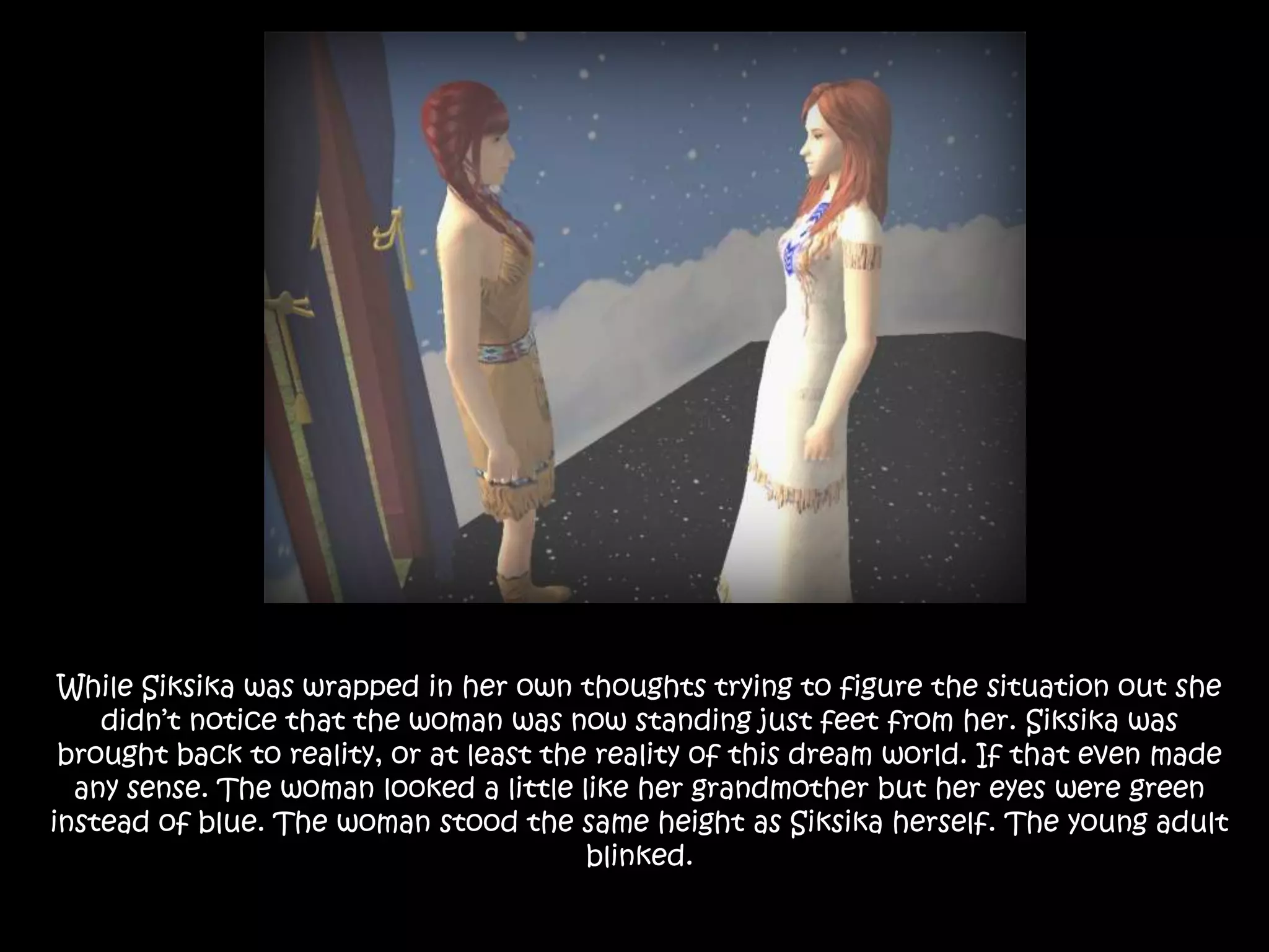 While Siksika was wrapped in her own thoughts trying to figure the situation out she didn’t notice that the woman was now standing just feet from her. Siksika was brought back to reality, or at least the reality of this dream world. If that even made any sense. The woman looked a little like her grandmother but her eyes were green instead of blue. The woman stood the same height as Siksika herself. The young adult blinked.