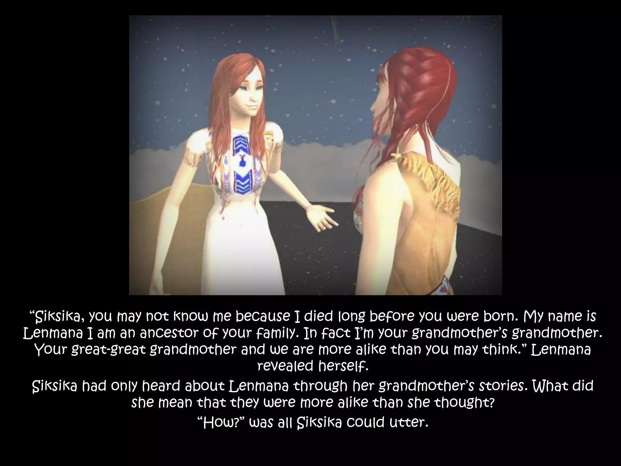 “Siksika, you may not know me because I died long before you were born. My name is Lenmana I am an ancestor of your family. In fact I’m your grandmother’s grandmother. Your great-great grandmother and we are more alike than you may think.” Lenmana revealed herself.Siksika had only heard about Lenmana through her grandmother’s stories. What did she mean that they were more alike than she thought?“How?” was all Siksika could utter.
