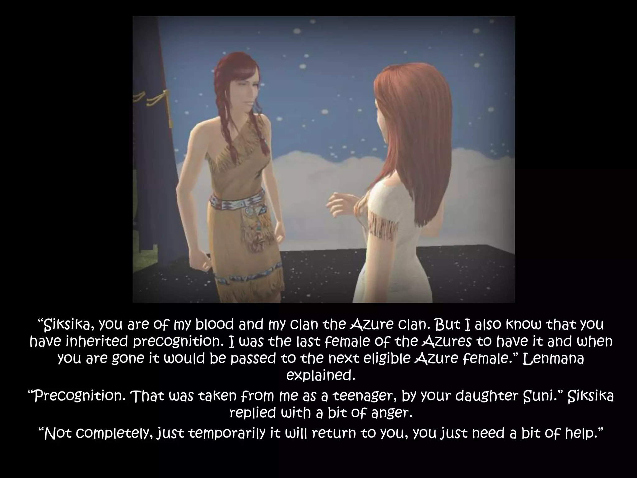 “Siksika, you are of my blood and my clan the Azure clan. But I also know that you have inherited precognition. I was the last female of the Azures to have it and when you are gone it would be passed to the next eligible Azure female.” Lenmana explained.“Precognition. That was taken from me as a teenager, by your daughter Suni.” Siksika replied with a bit of anger.“Not completely, just temporarily it will return to you, you just need a bit of help.”