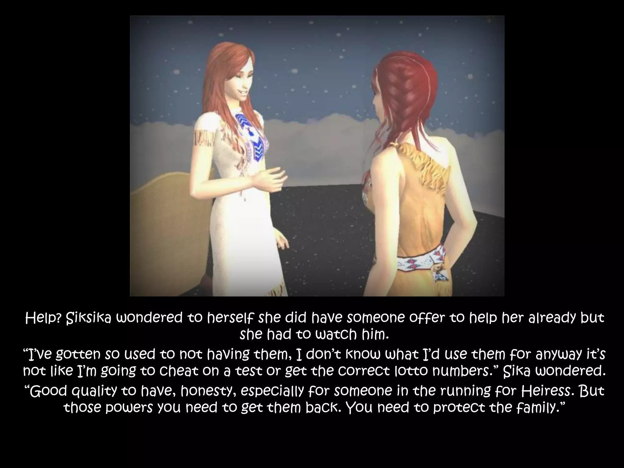Help? Siksika wondered to herself she did have someone offer to help her already but she had to watch him.“I’ve gotten so used to not having them, I don’t know what I’d use them for anyway it’s not like I’m going to cheat on a test or get the correct lotto numbers.” Sika wondered.“Good quality to have, honesty, especially for someone in the running for Heiress. But those powers you need to get them back. You need to protect the family.”