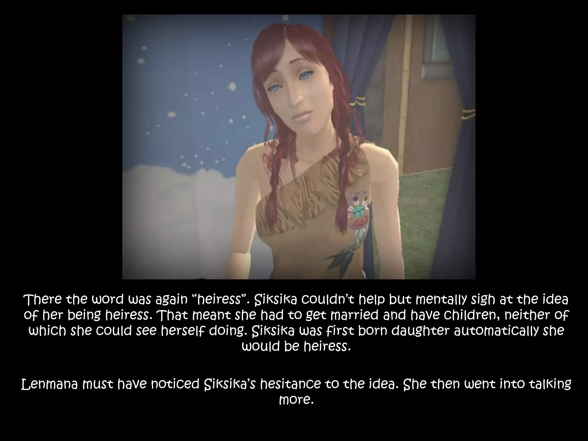 There the word was again “heiress”. Siksika couldn’t help but mentally sigh at the idea of her being heiress. That meant she had to get married and have children, neither of which she could see herself doing. Siksika was first born daughter automatically she would be heiress. Lenmana must have noticed Siksika’s hesitance to the idea. She then went into talking more.
