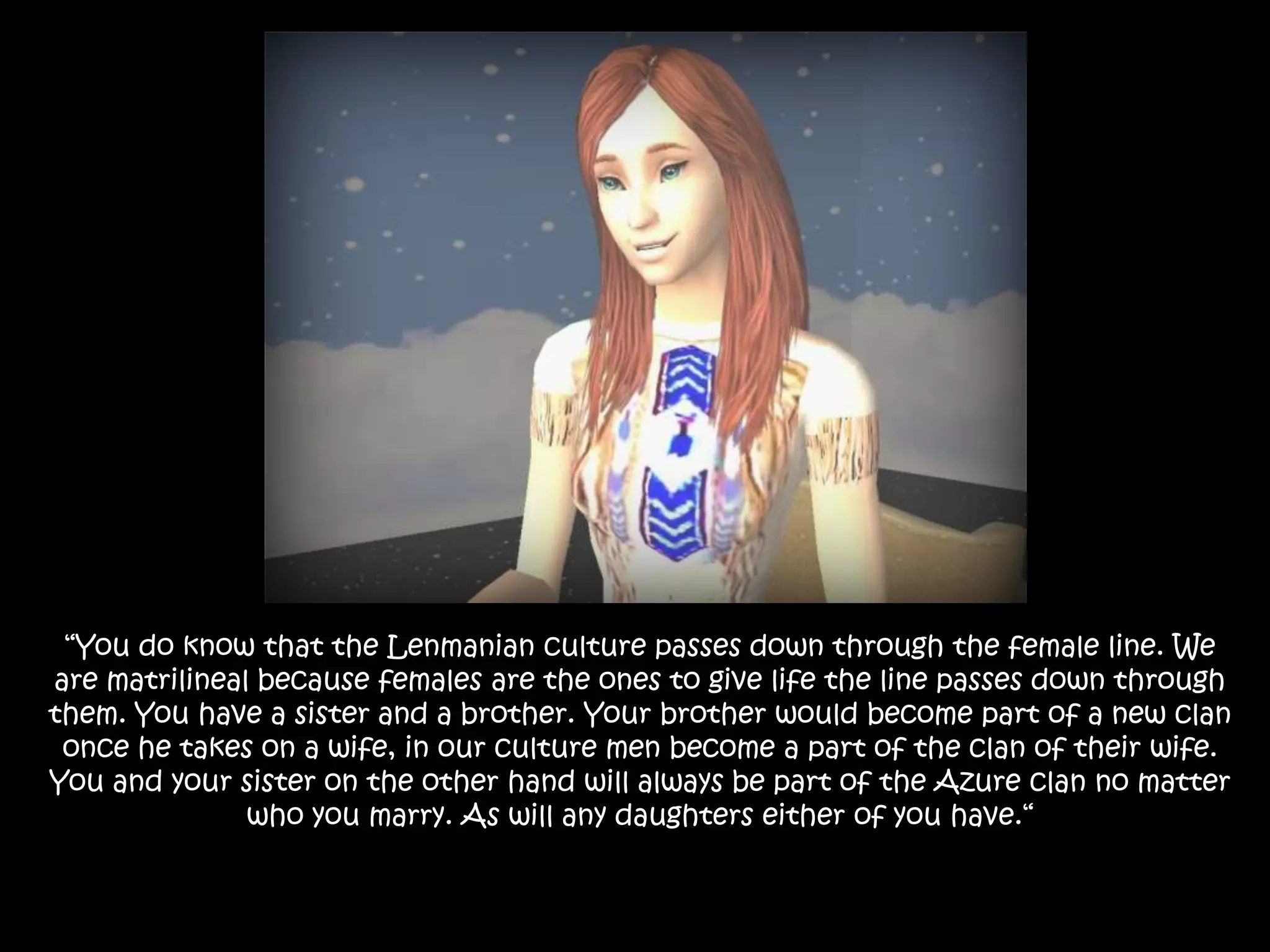 “You do know that the Lenmanian culture passes down through the female line. We are matrilineal because females are the ones to give life the line passes down through them. You have a sister and a brother. Your brother would become part of a new clan once he takes on a wife, in our culture men become a part of the clan of their wife. You and your sister on the other hand will always be part of the Azure clan no matter who you marry. As will any daughters either of you have.“