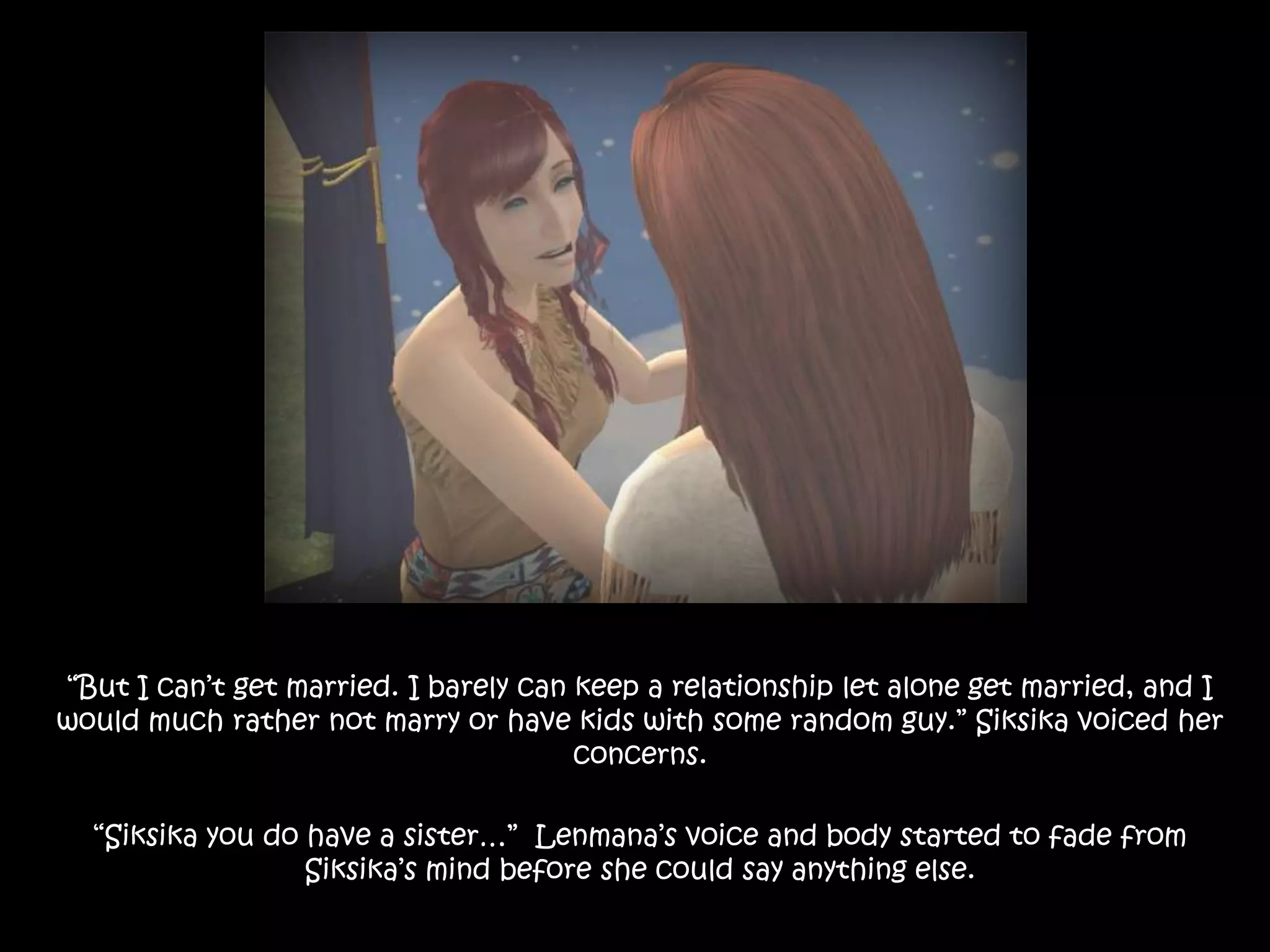 “But I can’t get married. I barely can keep a relationship let alone get married, and I would much rather not marry or have kids with some random guy.” Siksika voiced her concerns.“Siksika you do have a sister…”  Lenmana’s voice and body started to fade from Siksika’s mind before she could say anything else.