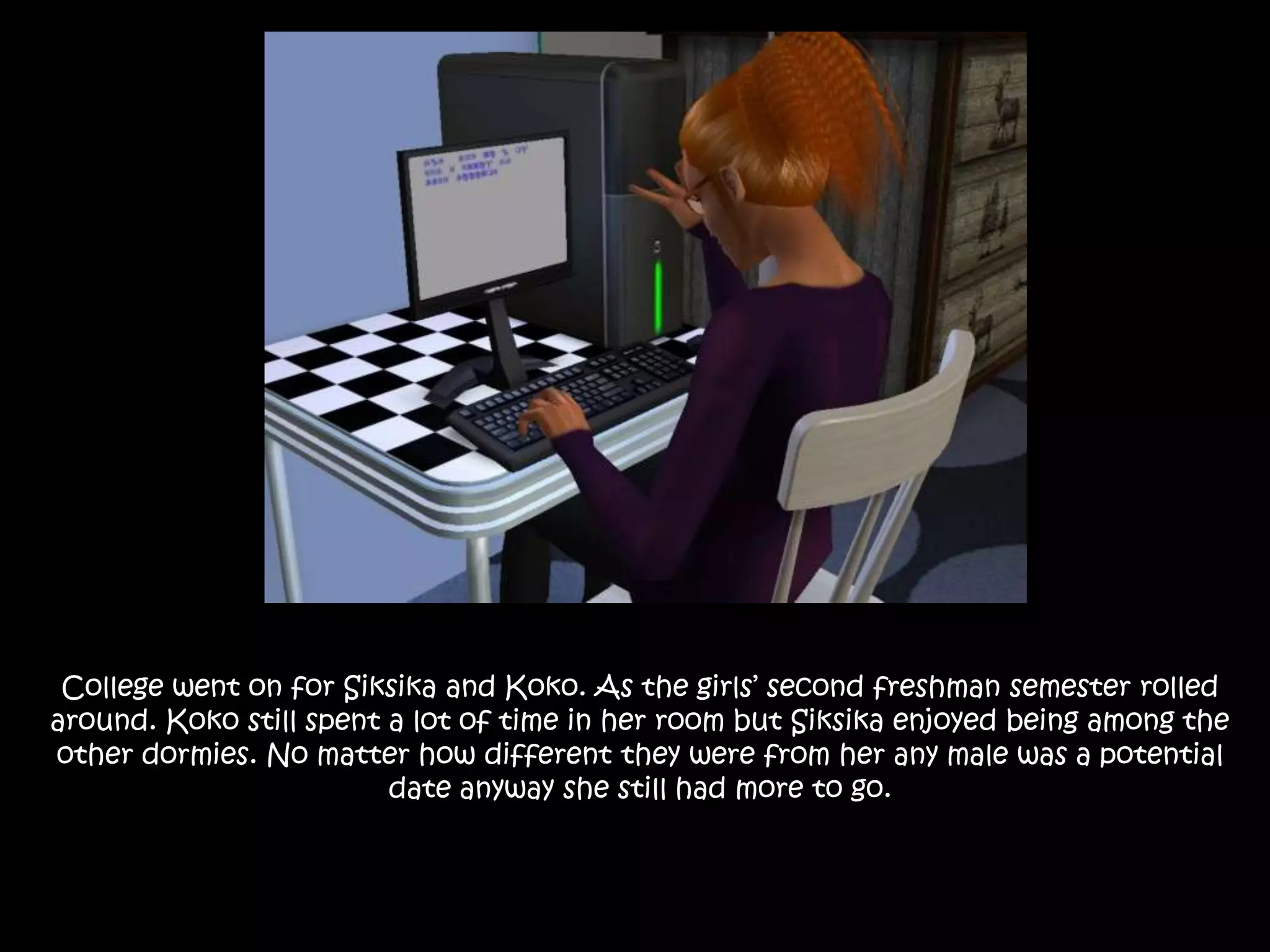 College went on for Siksika and Koko. As the girls’ second freshman semester rolled around. Koko still spent a lot of time in her room but Siksika enjoyed being among the other dormies. No matter how different they were from her any male was a potential date anyway she still had more to go.