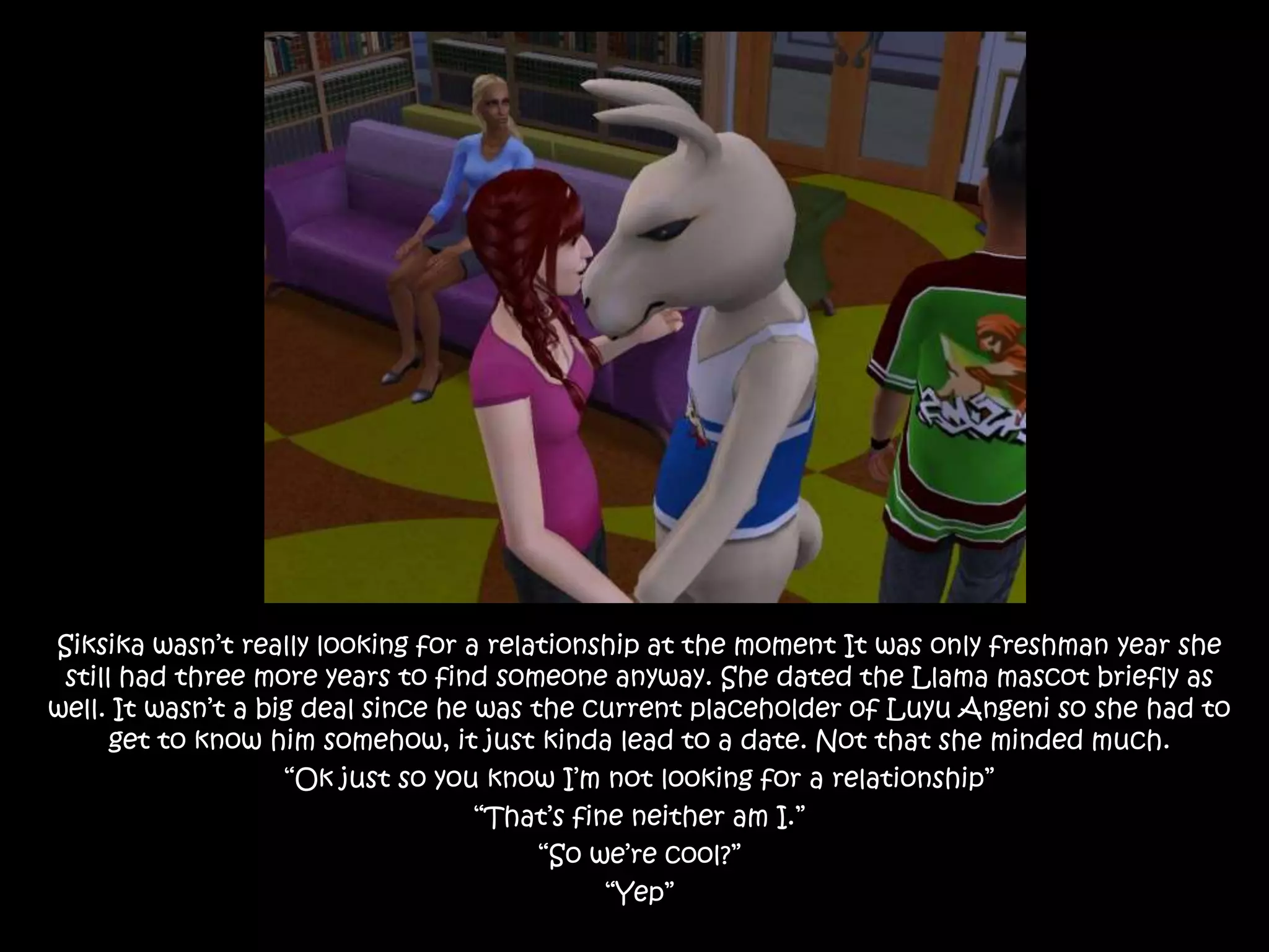 Siksika wasn’t really looking for a relationship at the moment It was only freshman year she still had three more years to find someone anyway. She dated the Llama mascot briefly as well. It wasn’t a big deal since he was the current placeholder of Luyu Angeni so she had to get to know him somehow, it just kinda lead to a date. Not that she minded much.“Ok just so you know I’m not looking for a relationship”“That’s fine neither am I.”“So we’re cool?”“Yep”
