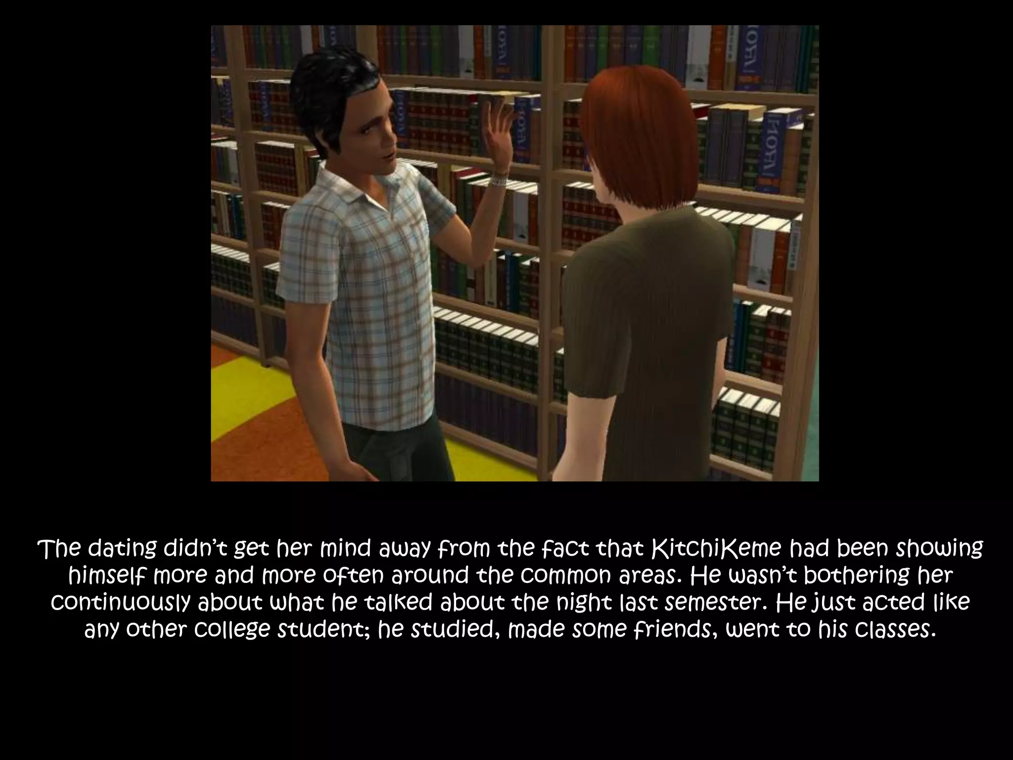 The dating didn’t get her mind away from the fact that KitchiKeme had been showing himself more and more often around the common areas. He wasn’t bothering her continuously about what he talked about the night last semester. He just acted like any other college student; he studied, made some friends, went to his classes.