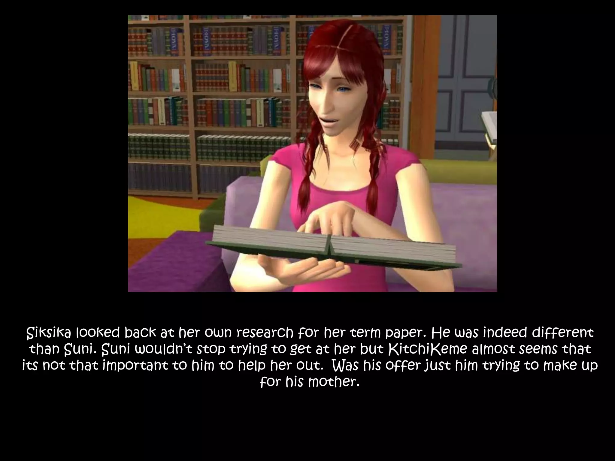 Siksika looked back at her own research for her term paper. He was indeed different than Suni. Suni wouldn’t stop trying to get at her but KitchiKeme almost seems that its not that important to him to help her out.  Was his offer just him trying to make up for his mother.
