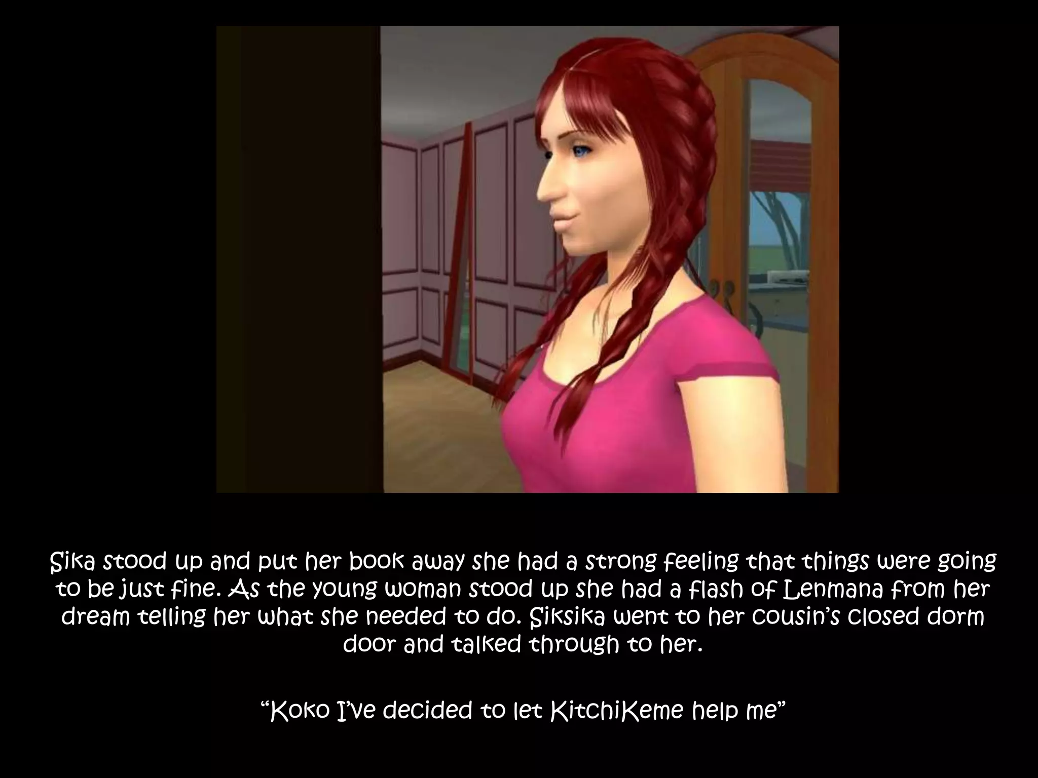 Sika stood up and put her book away she had a strong feeling that things were going to be just fine. As the young woman stood up she had a flash of Lenmana from her dream telling her what she needed to do. Siksika went to her cousin’s closed dorm door and talked through to her.“Koko I’ve decided to let KitchiKeme help me”