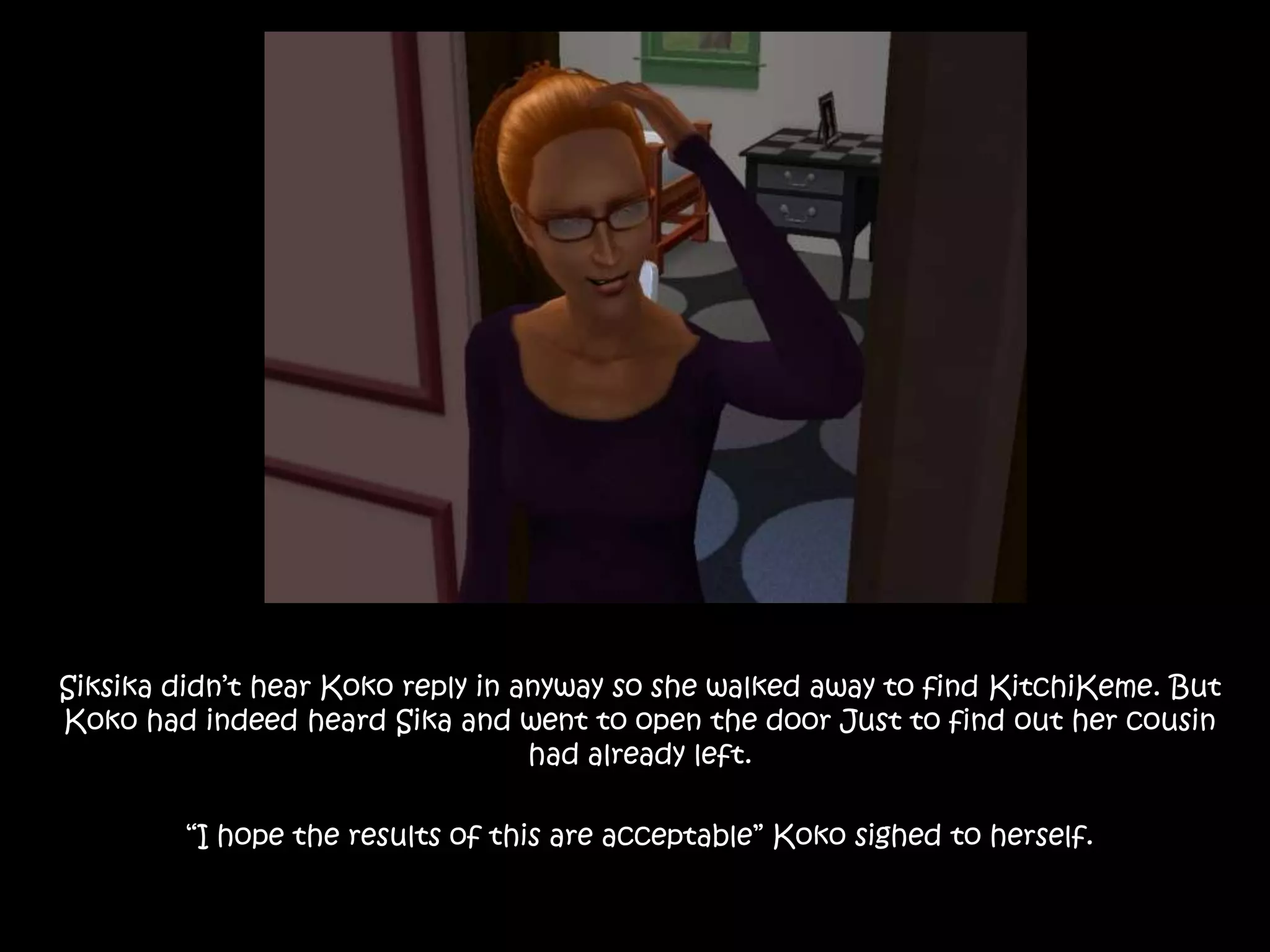 Siksika didn’t hear Koko reply in anyway so she walked away to find KitchiKeme. But Koko had indeed heard Sika and went to open the door Just to find out her cousin had already left.“I hope the results of this are acceptable” Koko sighed to herself.