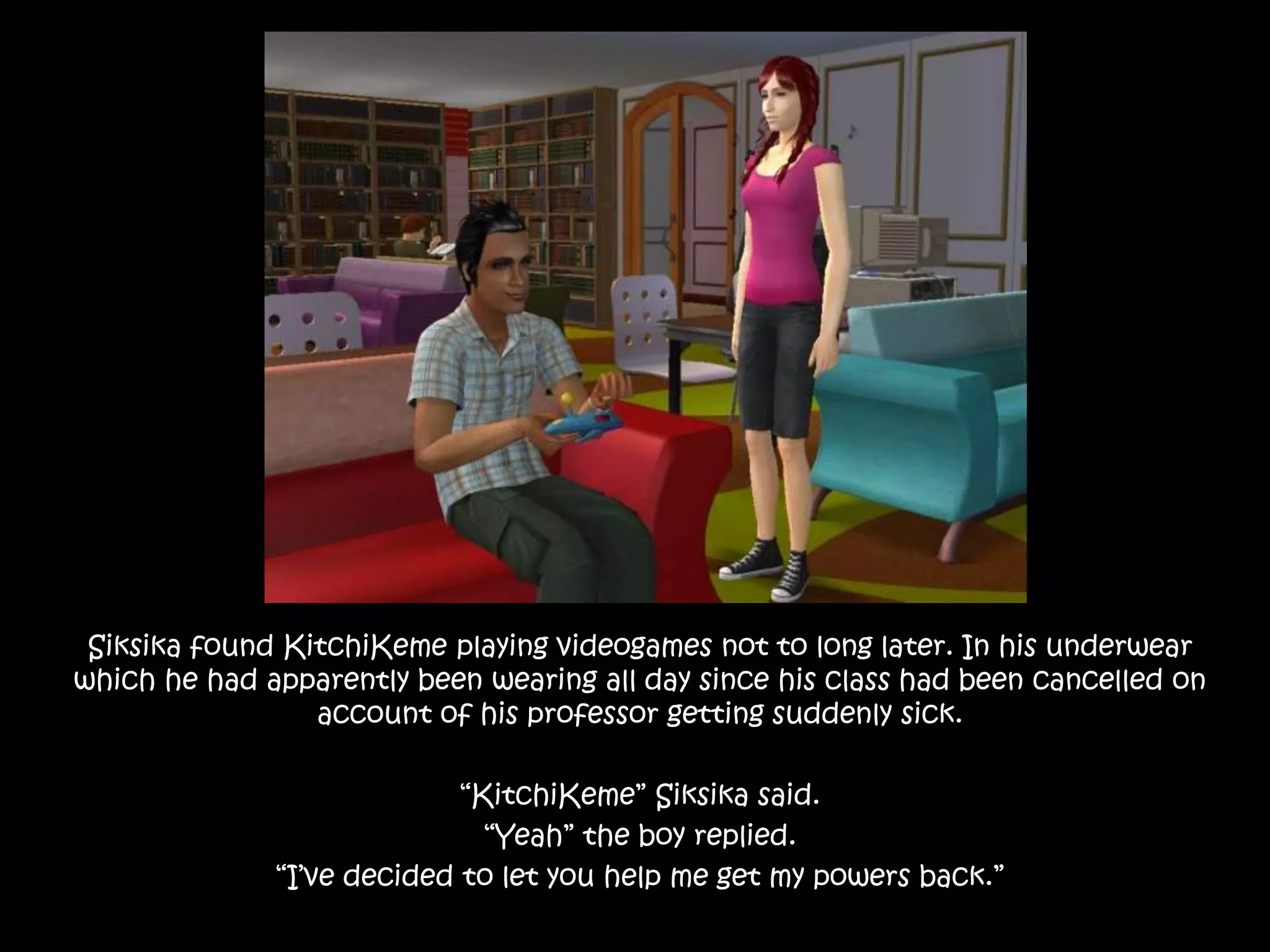 Siksika found KitchiKeme playing videogames not to long later. In his underwear which he had apparently been wearing all day since his class had been cancelled on account of his professor getting suddenly sick.“KitchiKeme” Siksika said.“Yeah” the boy replied.“I’ve decided to let you help me get my powers back.” 