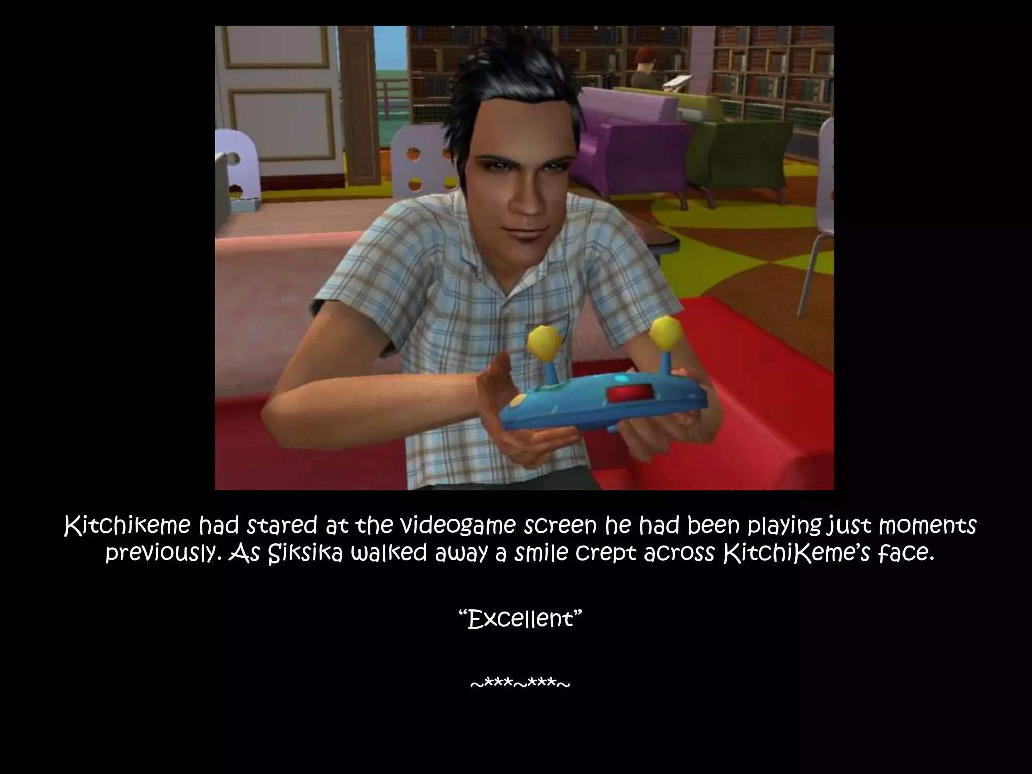 Kitchikeme had stared at the videogame screen he had been playing just moments previously. As Siksika walked away a smile crept across KitchiKeme’s face.“Excellent”~***~***~